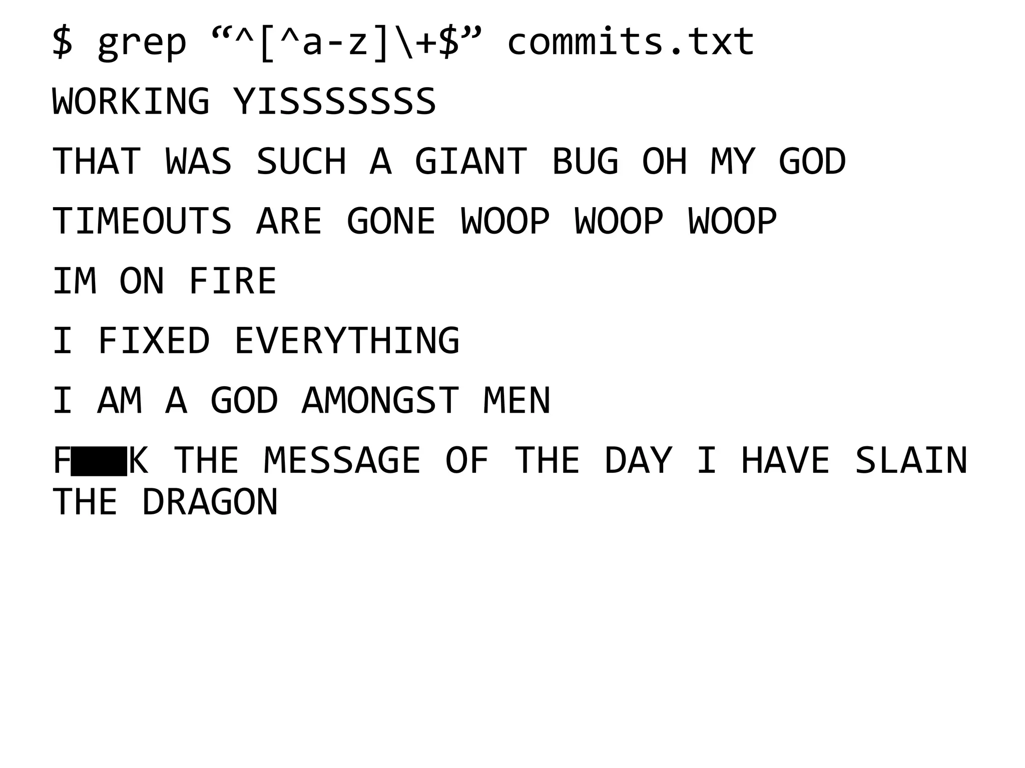 $ grep “^[^a-z]+$” commits.txt
WORKING YISSSSSSS
THAT WAS SUCH A GIANT BUG OH MY GOD
TIMEOUTS ARE GONE WOOP WOOP WOOP
IM ON FIRE
I FIXED EVERYTHING
I AM A GOD AMONGST MEN
FK THE MESSAGE OF THE DAY I HAVE SLAIN
THE DRAGON
 