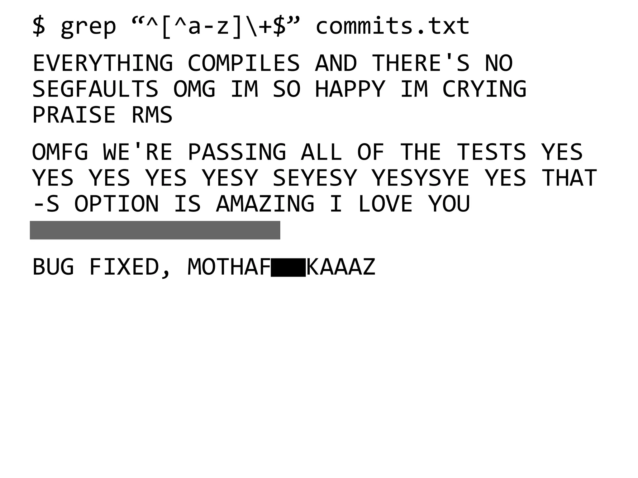 $ grep “^[^a-z]+$” commits.txt
EVERYTHING COMPILES AND THERE'S NO
SEGFAULTS OMG IM SO HAPPY IM CRYING
PRAISE RMS
OMFG WE'RE PASSING ALL OF THE TESTS YES
YES YES YES YESY SEYESY YESYSYE YES THAT
-S OPTION IS AMAZING I LOVE YOU

BUG FIXED, MOTHAF KAAAZ
 