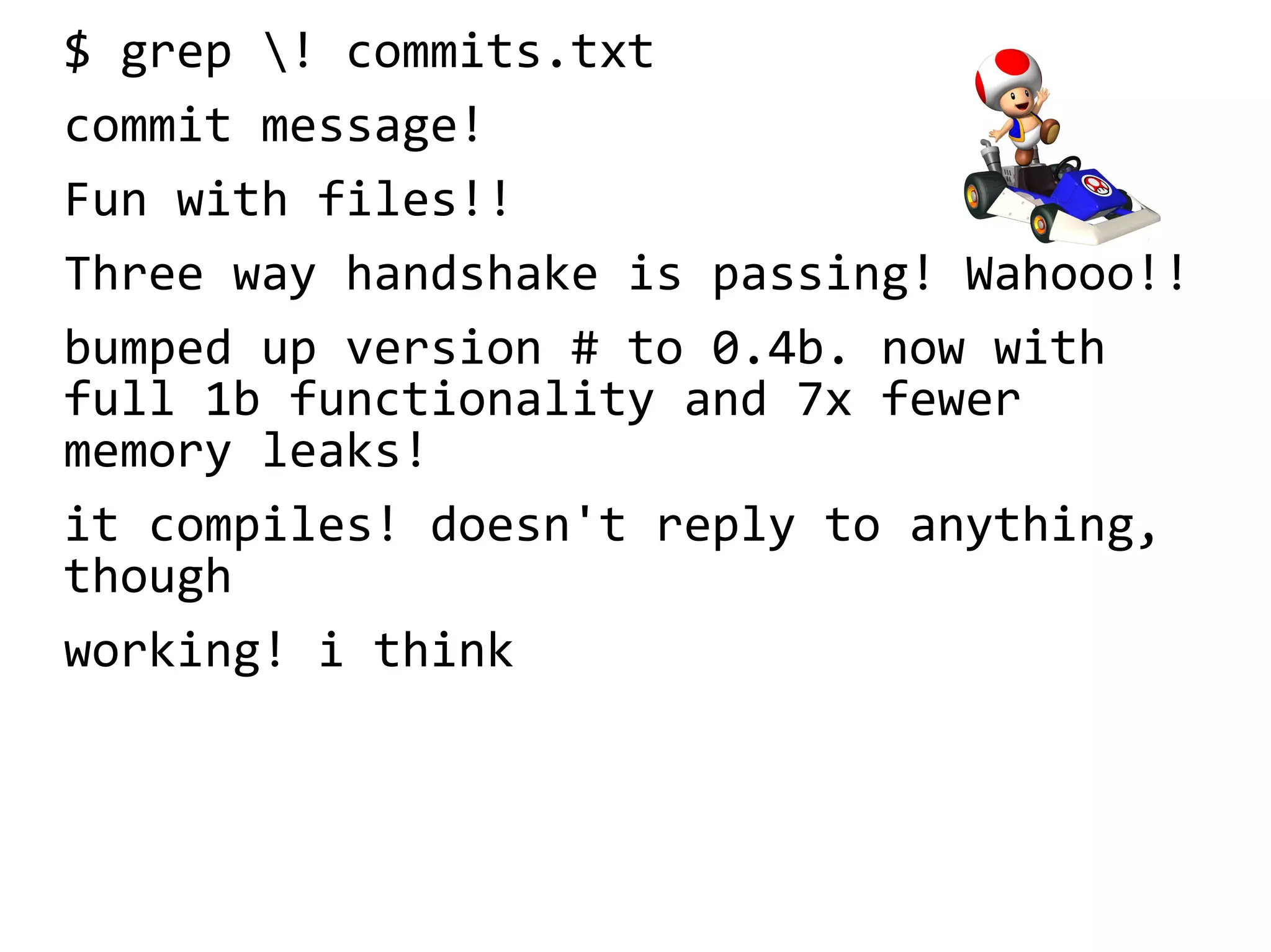 $ grep ! commits.txt
commit message!
Fun with files!!
Three way handshake is passing! Wahooo!!
bumped up version # to 0.4b. now with
full 1b functionality and 7x fewer
memory leaks!
it compiles! doesn't reply to anything,
though
working! i think
 