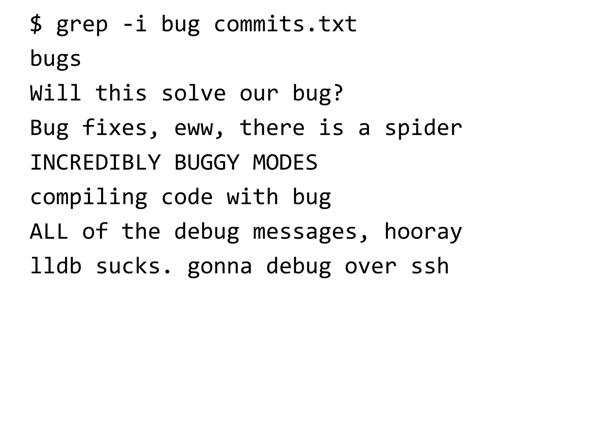 $ grep -i bug commits.txt
bugs
Will this solve our bug?
Bug fixes, eww, there is a spider
INCREDIBLY BUGGY MODES
compiling code with bug
ALL of the debug messages, hooray
lldb sucks. gonna debug over ssh
 