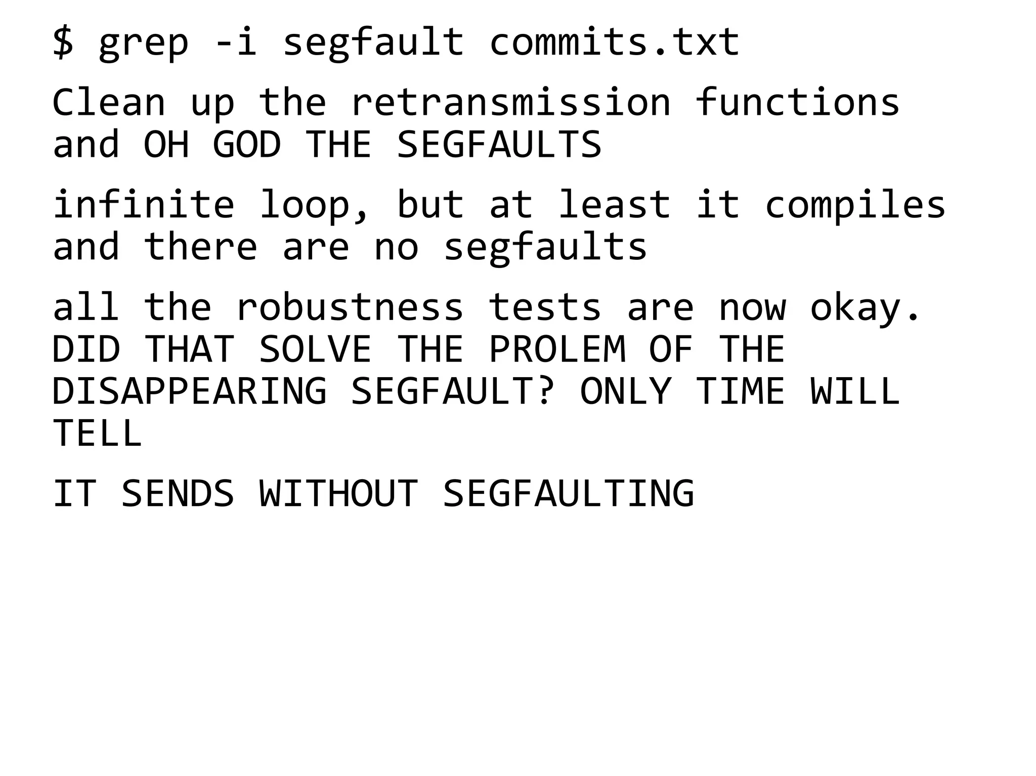 $ grep -i segfault commits.txt
Clean up the retransmission functions
and OH GOD THE SEGFAULTS
infinite loop, but at least it compiles
and there are no segfaults
all the robustness tests are now okay.
DID THAT SOLVE THE PROLEM OF THE
DISAPPEARING SEGFAULT? ONLY TIME WILL
TELL
IT SENDS WITHOUT SEGFAULTING
 