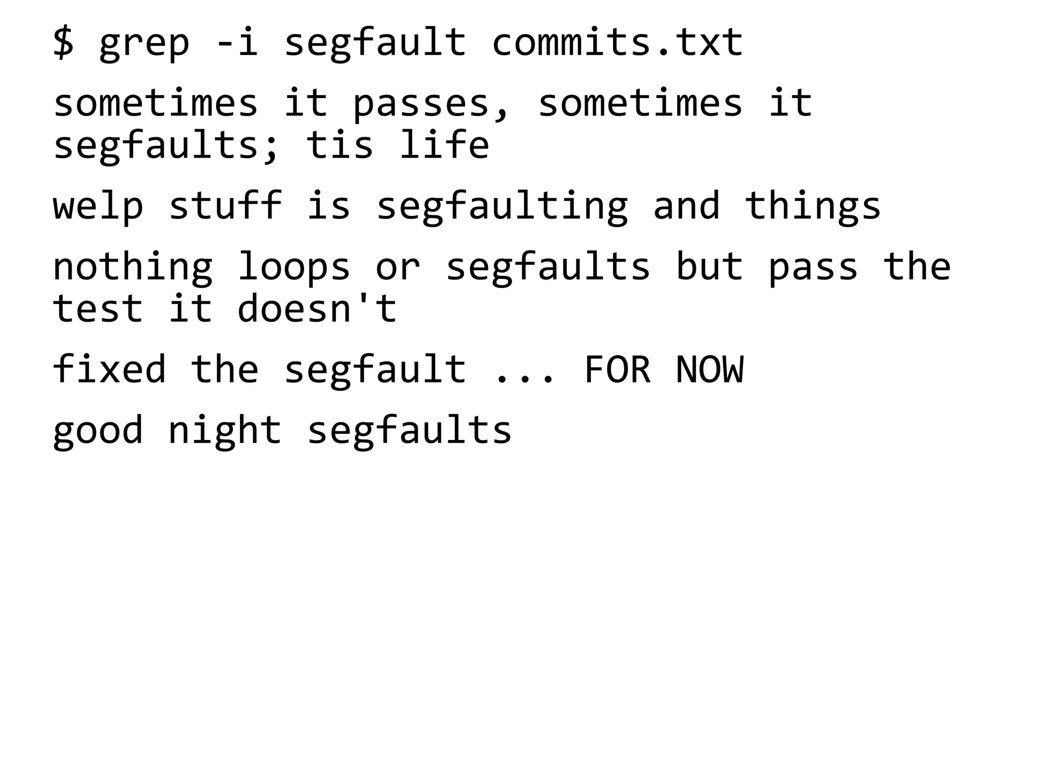 $ grep -i segfault commits.txt
sometimes it passes, sometimes it
segfaults; tis life
welp stuff is segfaulting and things
nothing loops or segfaults but pass the
test it doesn't
fixed the segfault ... FOR NOW
good night segfaults
 