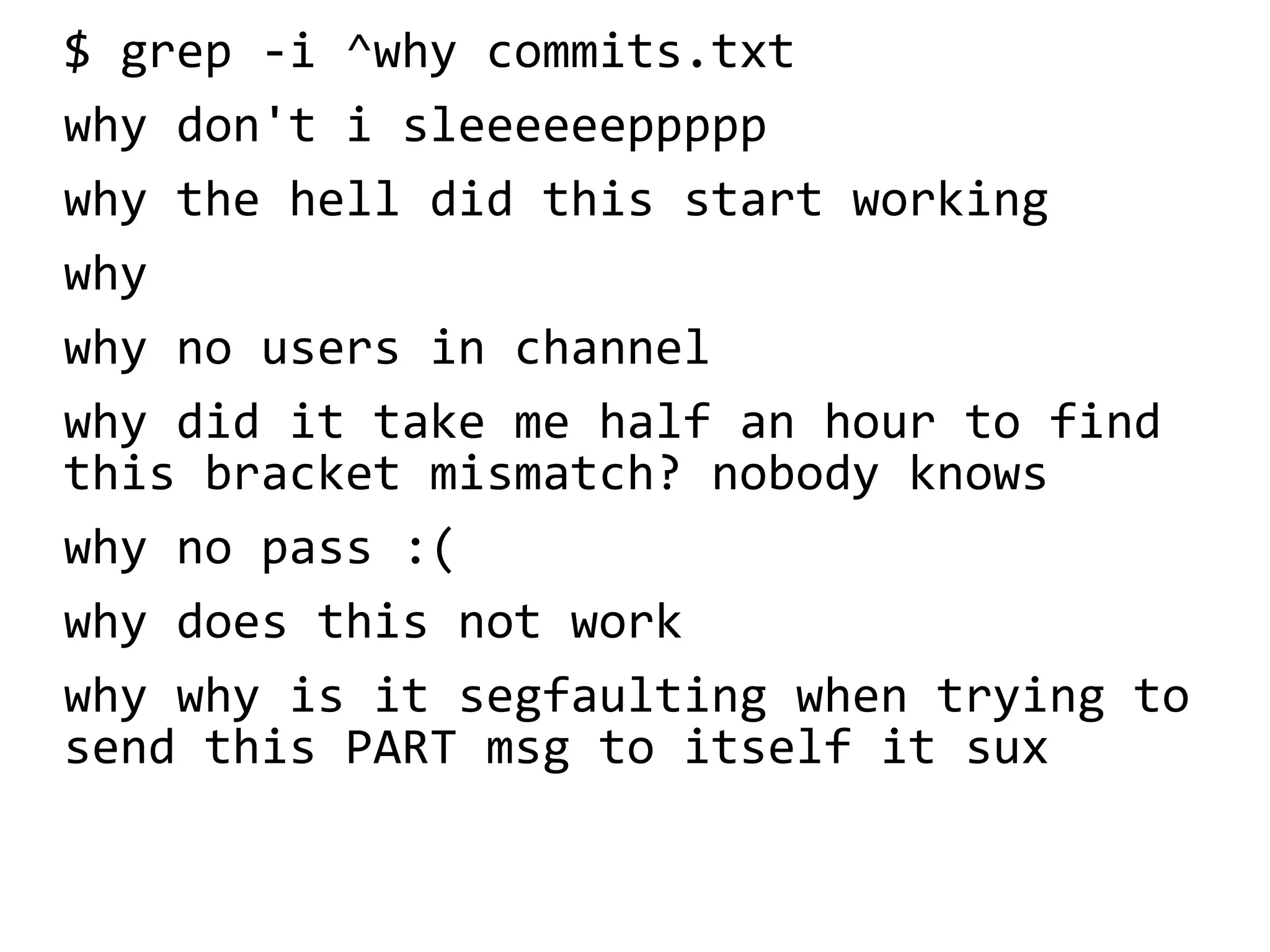 $ grep -i ^why commits.txt
why don't i sleeeeeeppppp
why the hell did this start working
why
why no users in channel
why did it take me half an hour to find
this bracket mismatch? nobody knows
why no pass :(
why does this not work
why why is it segfaulting when trying to
send this PART msg to itself it sux
 
