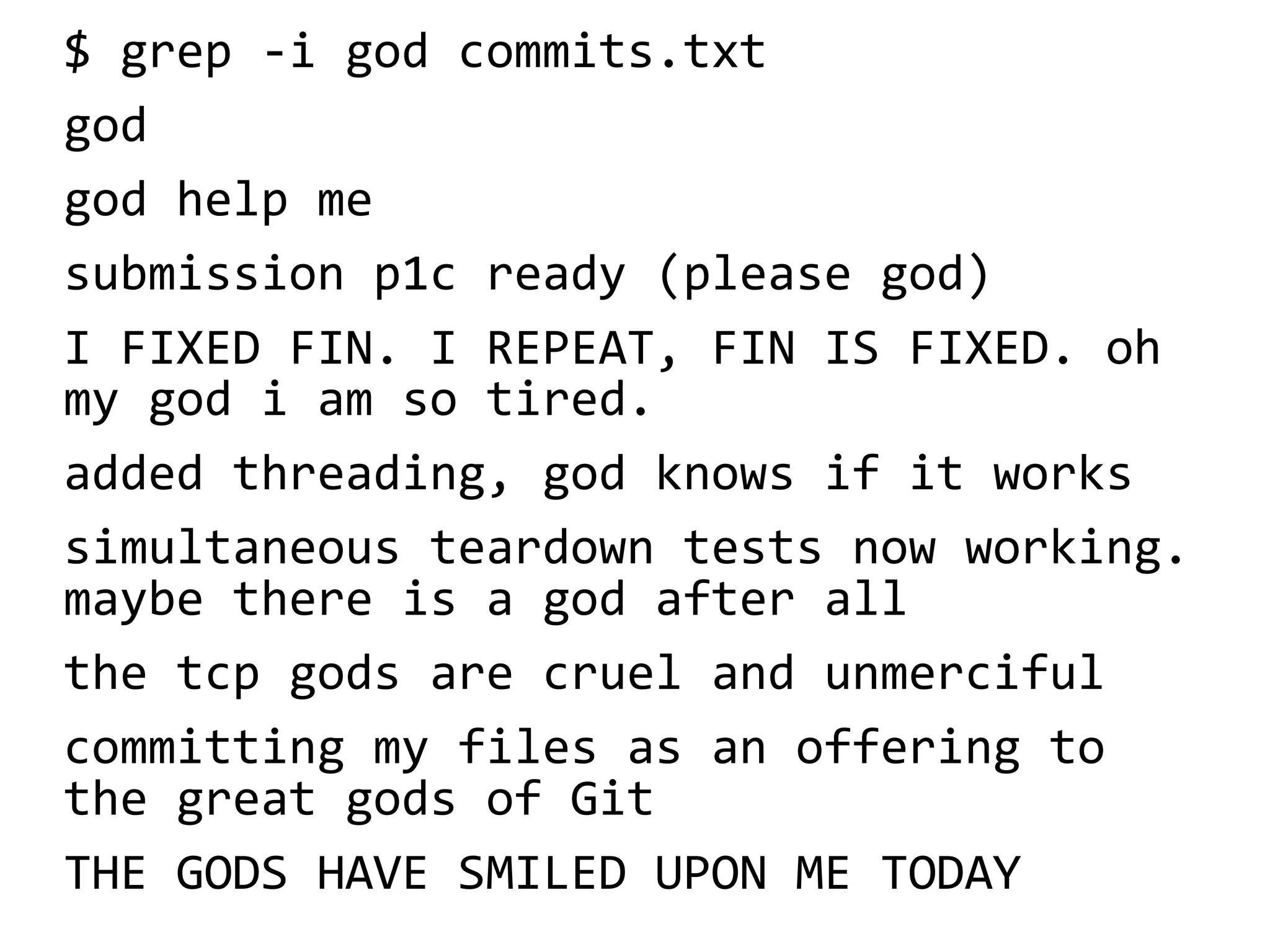 $ grep -i god commits.txt
god
god help me
submission p1c ready (please god)
I FIXED FIN. I REPEAT, FIN IS FIXED. oh
my god i am so tired.
added threading, god knows if it works
simultaneous teardown tests now working.
maybe there is a god after all
the tcp gods are cruel and unmerciful
committing my files as an offering to
the great gods of Git
THE GODS HAVE SMILED UPON ME TODAY
 