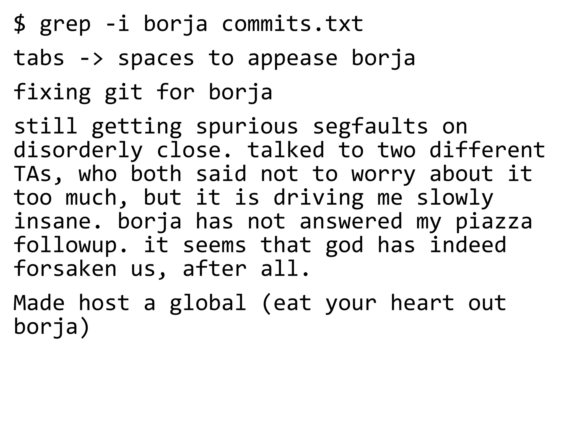 $ grep -i borja commits.txt
tabs -> spaces to appease borja
fixing git for borja
still getting spurious segfaults on
disorderly close. talked to two different
TAs, who both said not to worry about it
too much, but it is driving me slowly
insane. borja has not answered my piazza
followup. it seems that god has indeed
forsaken us, after all.
Made host a global (eat your heart out
borja)
 