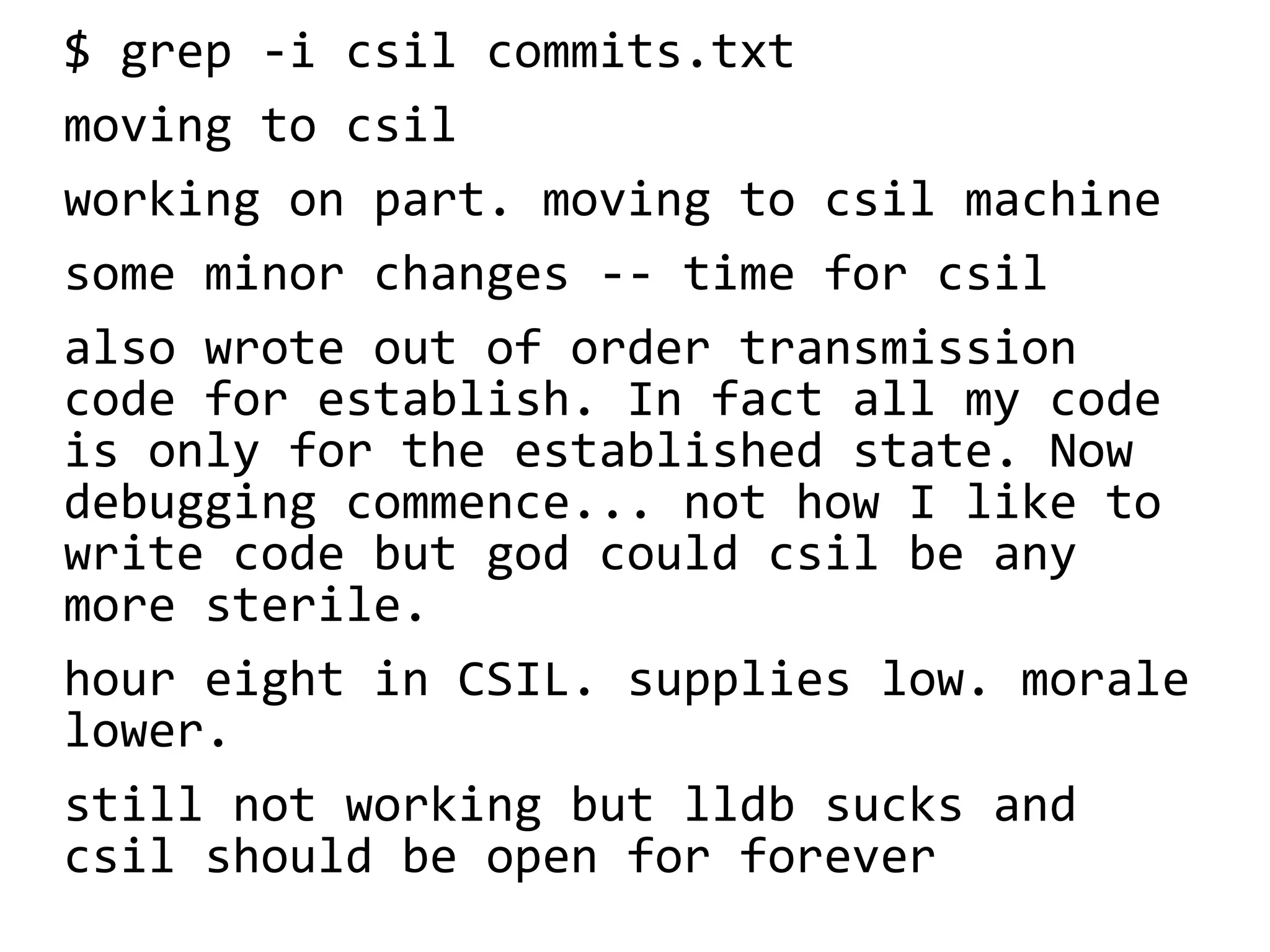 $ grep -i csil commits.txt
moving to csil
working on part. moving to csil machine
some minor changes -- time for csil
also wrote out of order transmission
code for establish. In fact all my code
is only for the established state. Now
debugging commence... not how I like to
write code but god could csil be any
more sterile.
hour eight in CSIL. supplies low. morale
lower.
still not working but lldb sucks and
csil should be open for forever
 