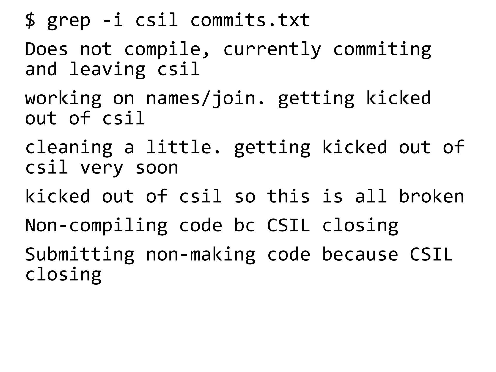 $ grep -i csil commits.txt
Does not compile, currently commiting
and leaving csil
working on names/join. getting kicked
out of csil
cleaning a little. getting kicked out of
csil very soon
kicked out of csil so this is all broken
Non-compiling code bc CSIL closing
Submitting non-making code because CSIL
closing
 