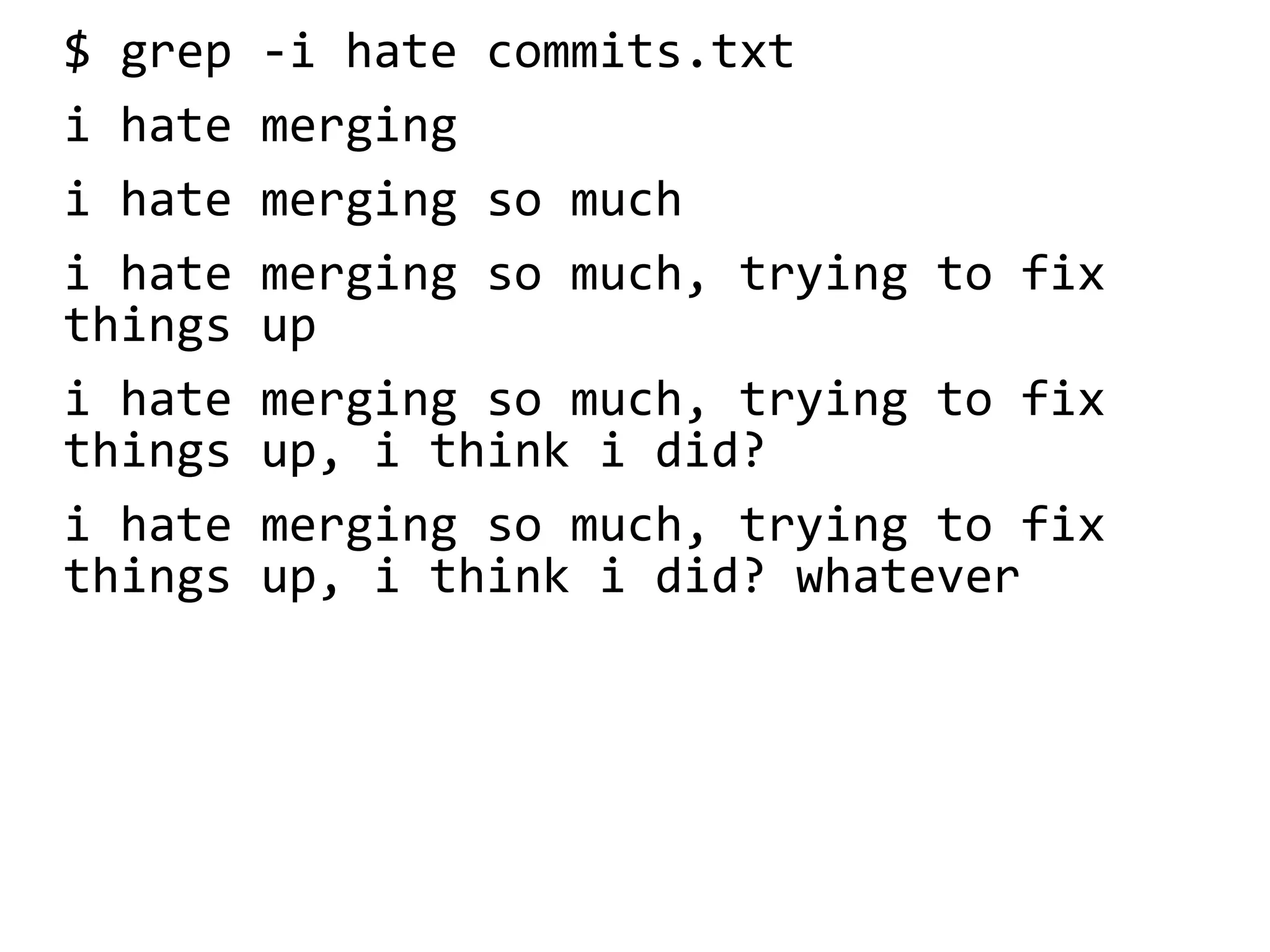 $ grep -i hate commits.txt
i hate merging
i hate merging so much
i hate merging so much, trying to fix
things up
i hate merging so much, trying to fix
things up, i think i did?
i hate merging so much, trying to fix
things up, i think i did? whatever
 