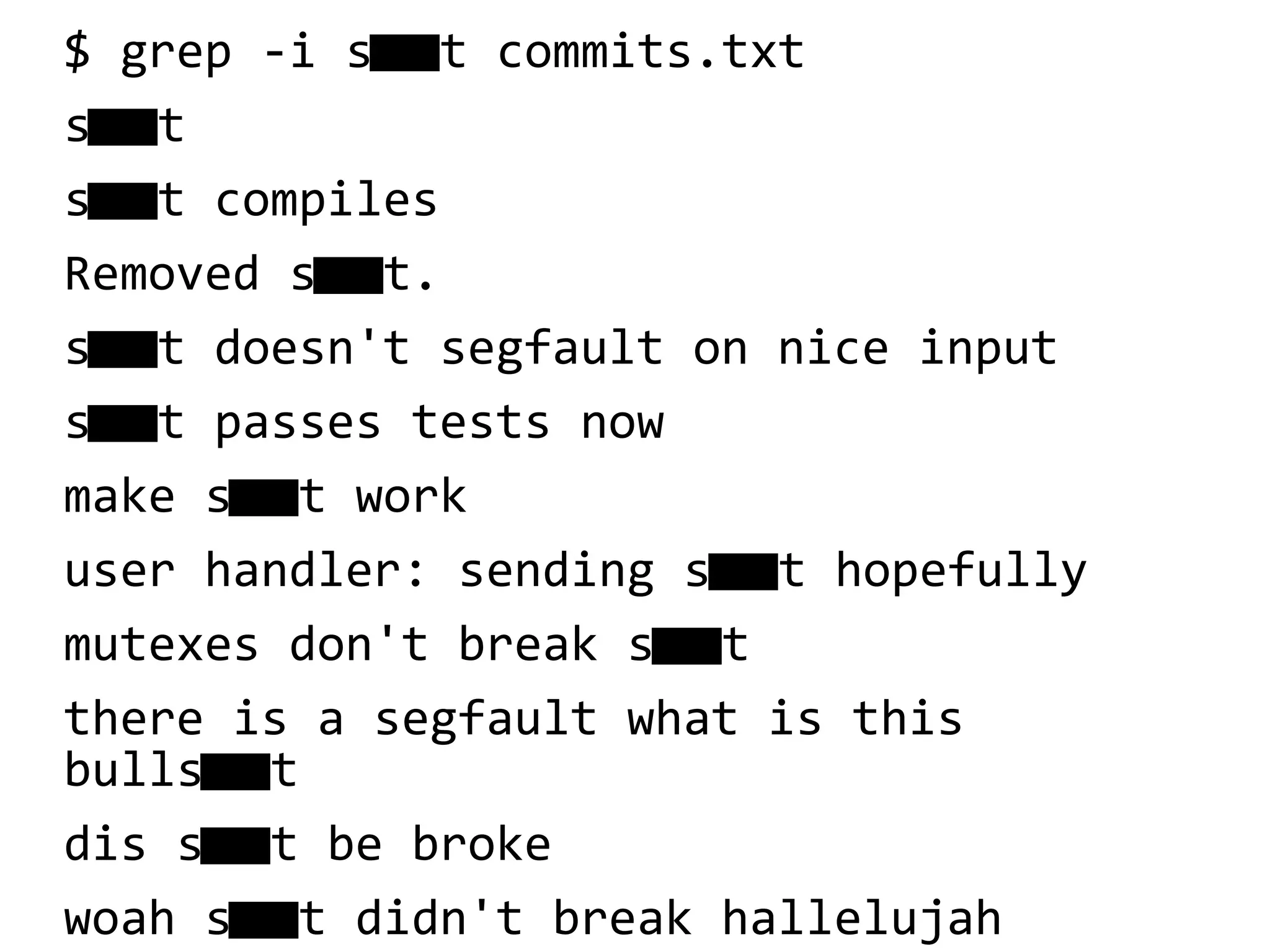$ grep -i s t commits.txt
st
st compiles
Removed st.
st doesn't segfault on nice input
st passes tests now
make st work
user handler: sending st hopefully
mutexes don't break st
there is a segfault what is this
bullst
dis st be broke
woah st didn't break hallelujah
 