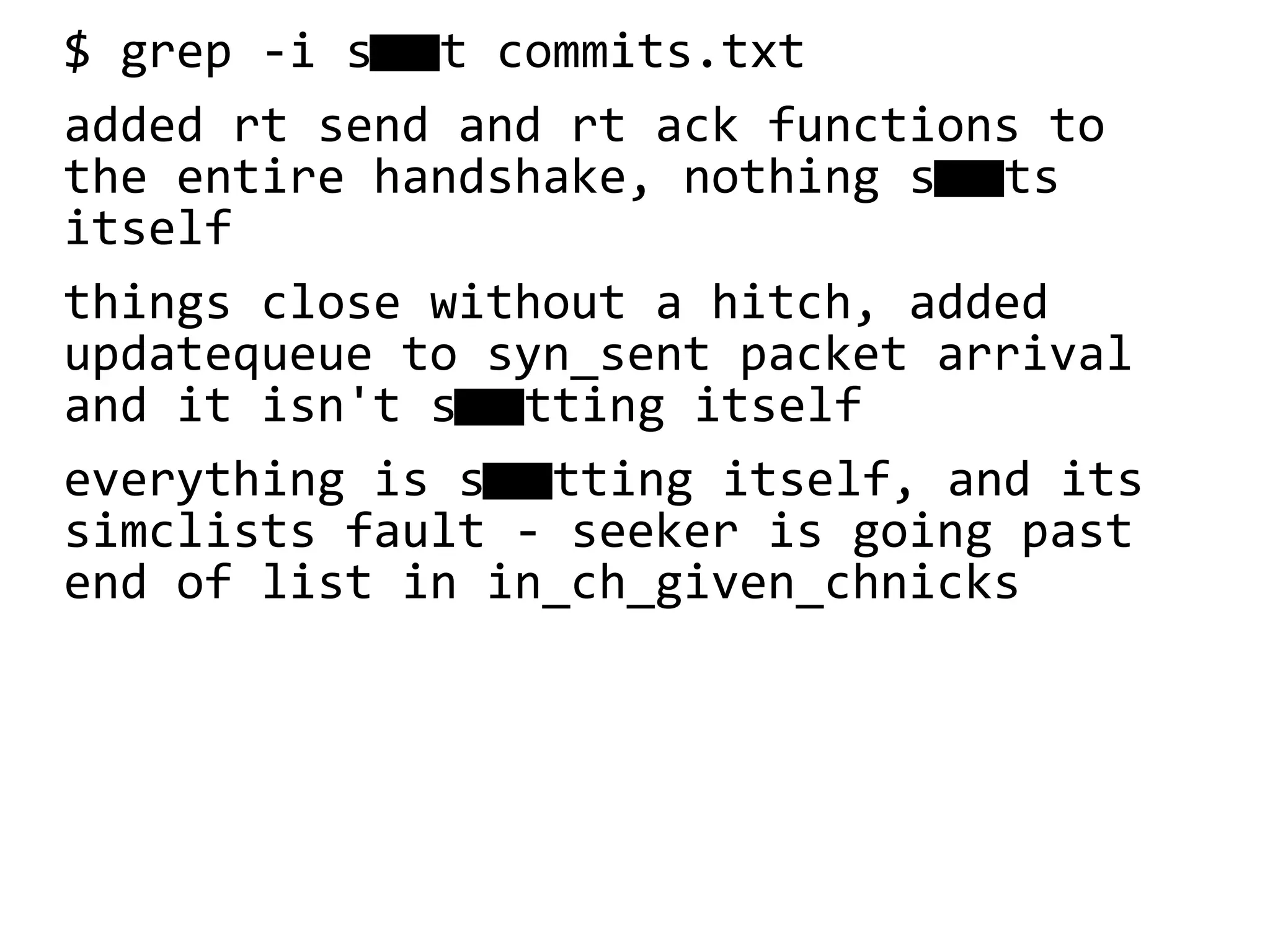 $ grep -i s t commits.txt
added rt send and rt ack functions to
the entire handshake, nothing sts
itself
things close without a hitch, added
updatequeue to syn_sent packet arrival
and it isn't stting itself
everything is stting itself, and its
simclists fault - seeker is going past
end of list in in_ch_given_chnicks
 