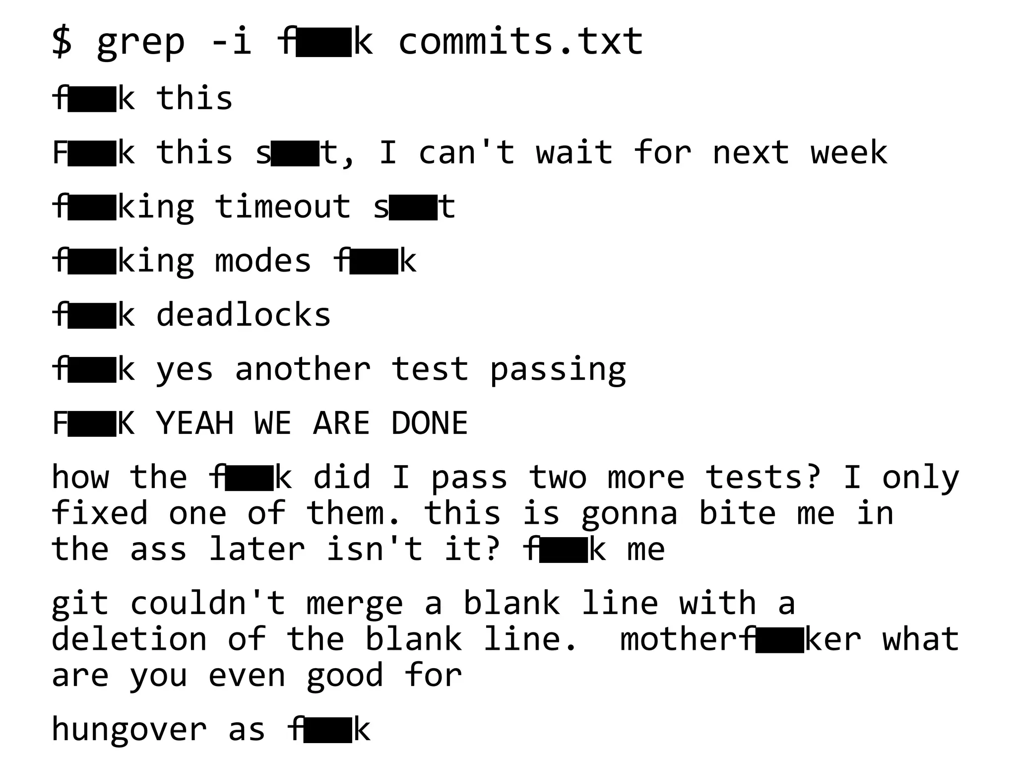 $ grep -i fk commits.txt
fk this
F k this s t, I can't wait for next week 
f king timeout s t 
f king modes f k 
f k deadlocks
f k yes another test passing
F K YEAH WE ARE DONE
how the f k did I pass two more tests? I only
fixed one of them. this is gonna bite me in
the ass later isn't it? f k me
git couldn't merge a blank line with a
deletion of the blank line. motherf ker what
are you even good for
hungover as f k
 