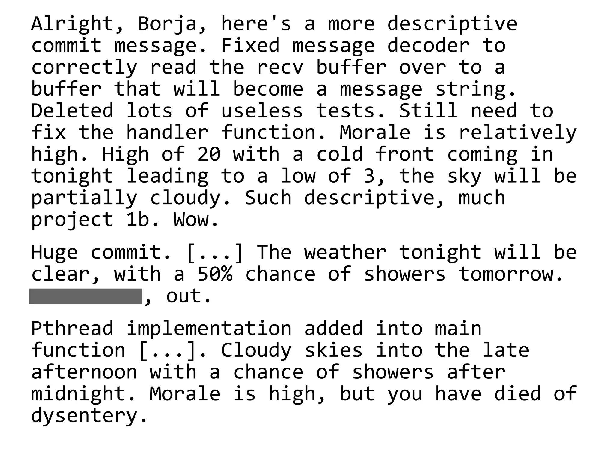Alright, Borja, here's a more descriptive
commit message. Fixed message decoder to
correctly read the recv buffer over to a
buffer that will become a message string.
Deleted lots of useless tests. Still need to
fix the handler function. Morale is relatively
high. High of 20 with a cold front coming in
tonight leading to a low of 3, the sky will be
partially cloudy. Such descriptive, much
project 1b. Wow.
Huge commit. [...] The weather tonight will be
clear, with a 50% chance of showers tomorrow.
, out.
Pthread implementation added into main
function [...]. Cloudy skies into the late
afternoon with a chance of showers after
midnight. Morale is high, but you have died of
dysentery.
 