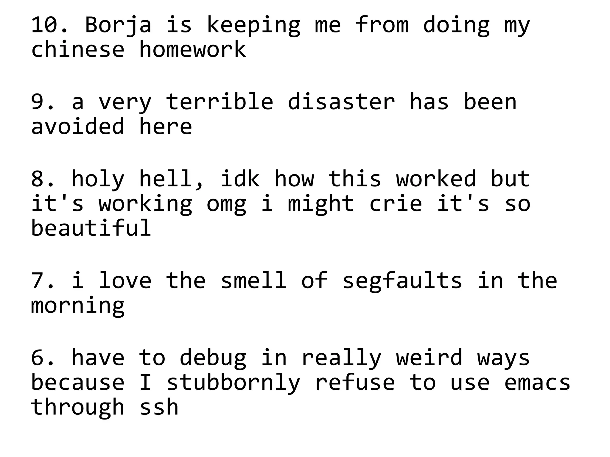 10. Borja is keeping me from doing my
chinese homework
9. a very terrible disaster has been
avoided here
8. holy hell, idk how this worked but
it's working omg i might crie it's so
beautiful
7. i love the smell of segfaults in the
morning
6. have to debug in really weird ways
because I stubbornly refuse to use emacs
through ssh
 