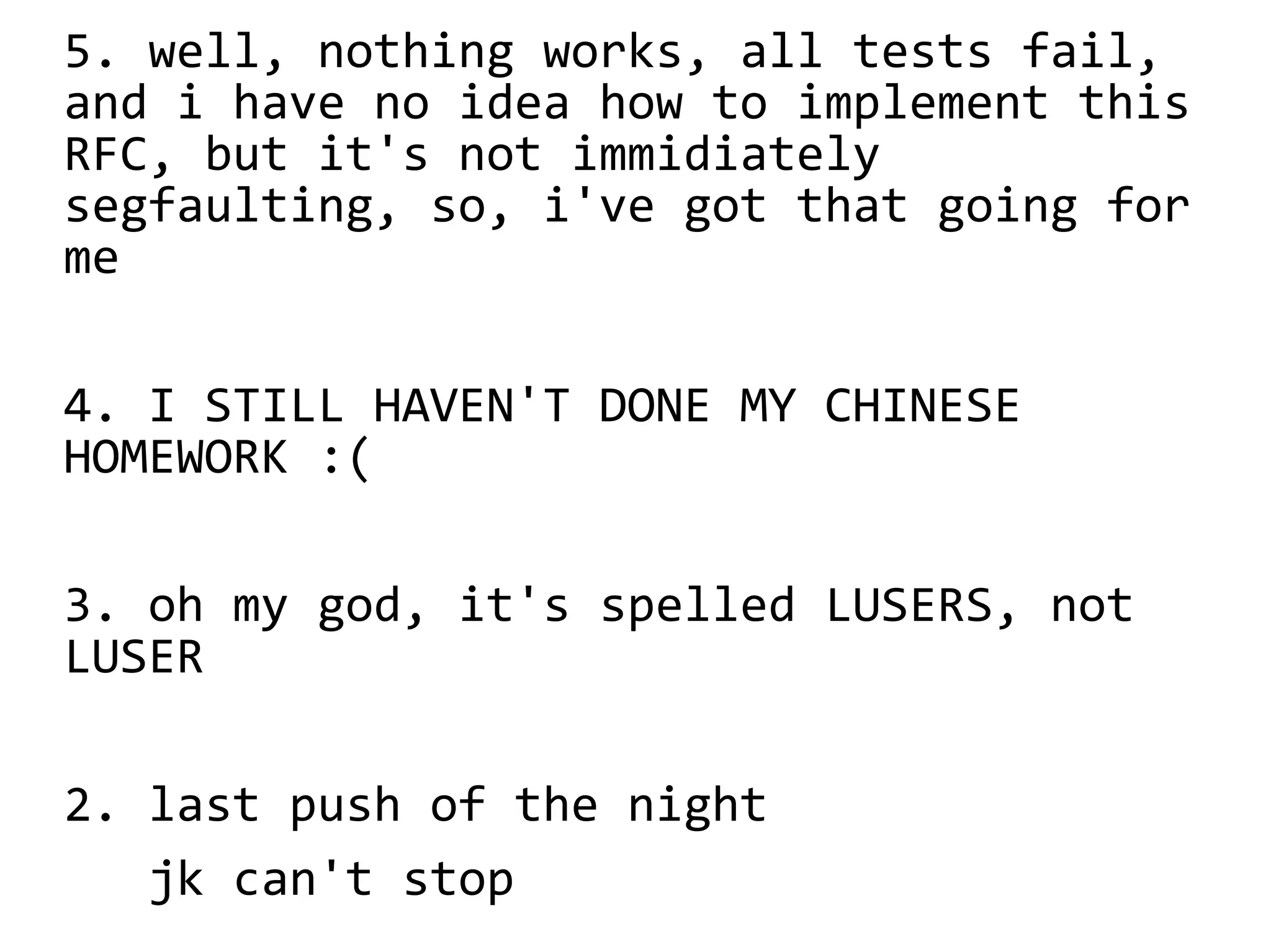 5. well, nothing works, all tests fail,
and i have no idea how to implement this
RFC, but it's not immidiately
segfaulting, so, i've got that going for
me
4. I STILL HAVEN'T DONE MY CHINESE
HOMEWORK :(
3. oh my god, it's spelled LUSERS, not
LUSER
2. last push of the night
jk can't stop
 
