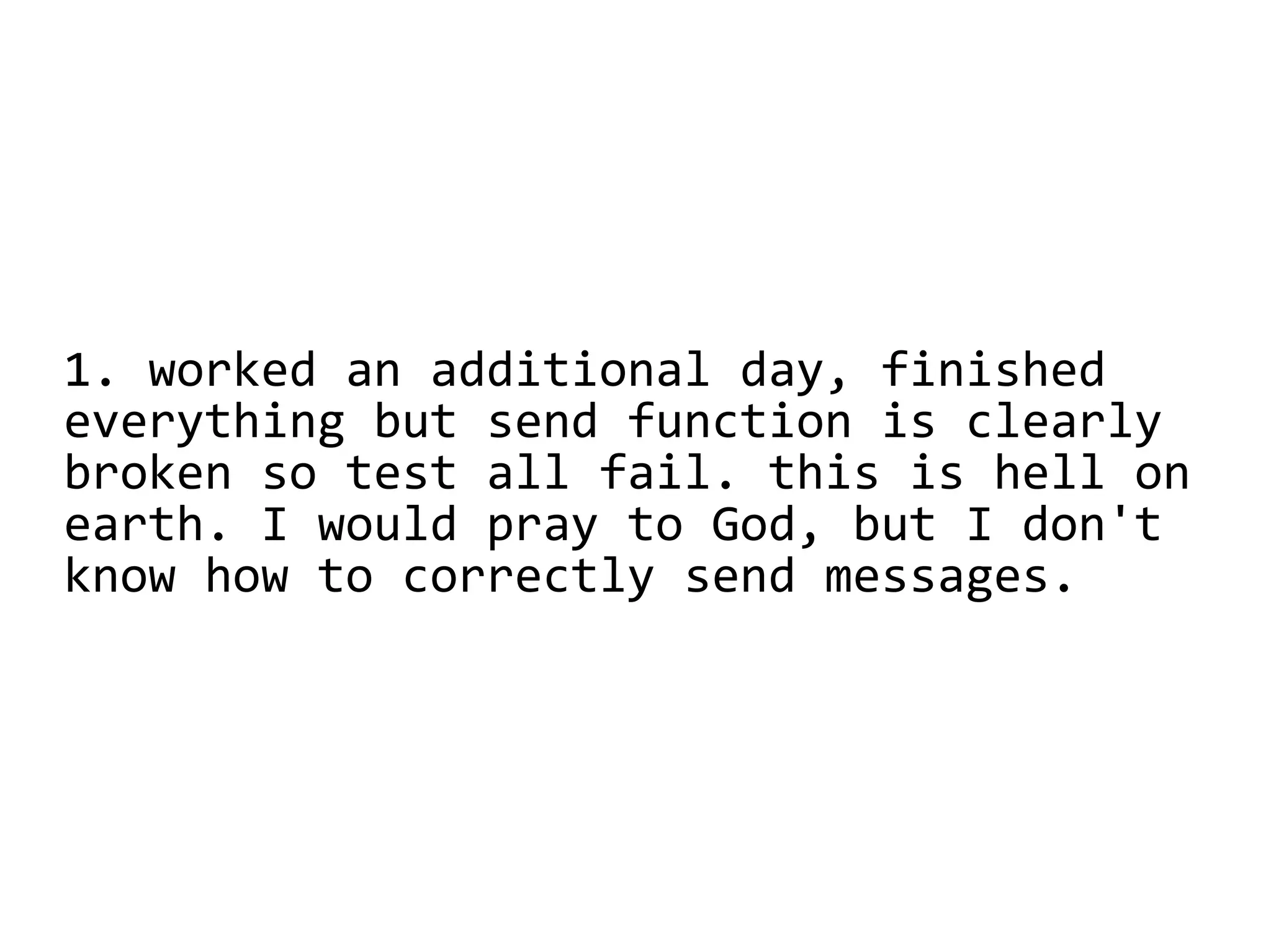 1. worked an additional day, finished
everything but send function is clearly
broken so test all fail. this is hell on
earth. I would pray to God, but I don't
know how to correctly send messages.
 