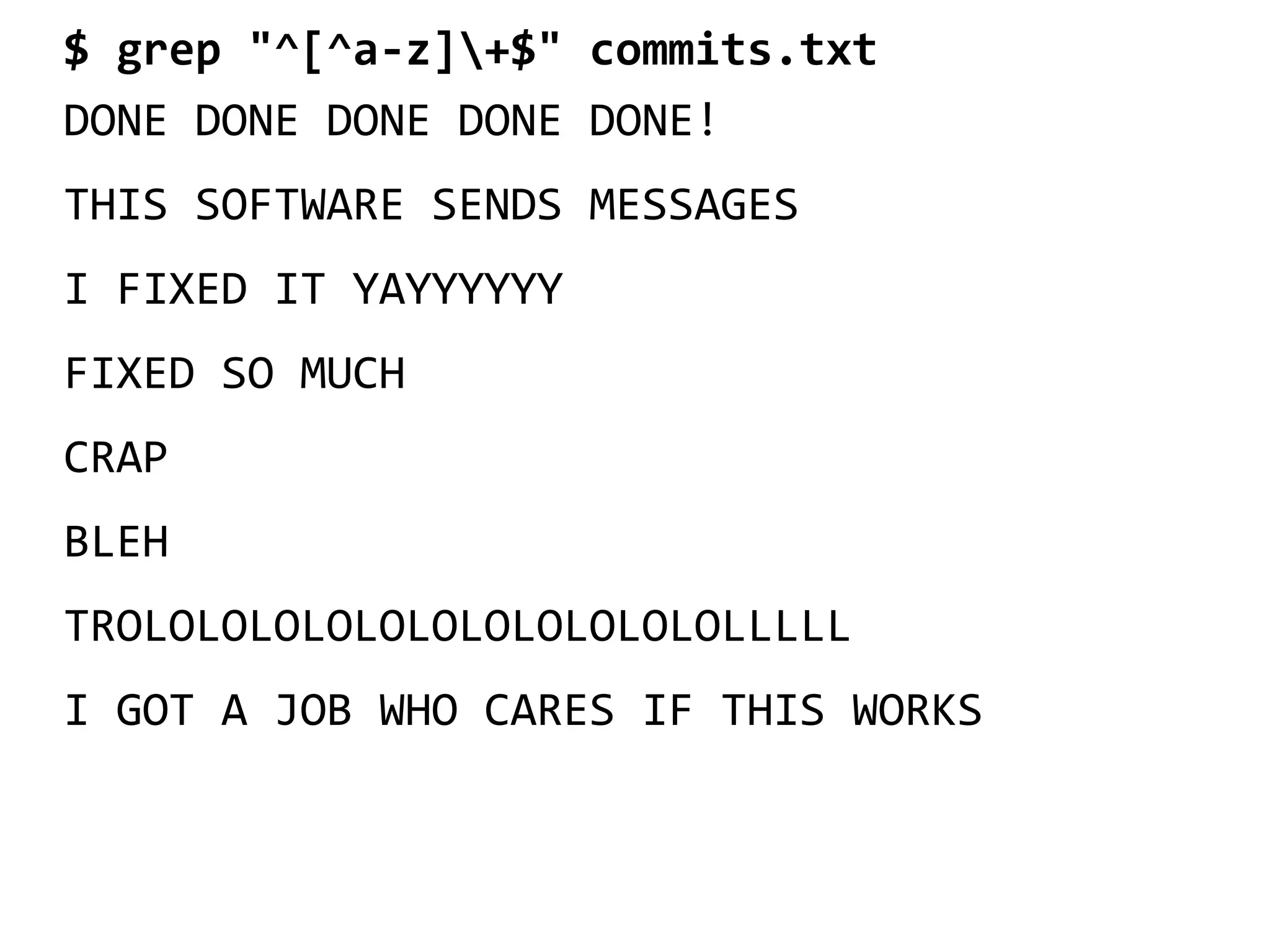 $ grep "^[^a-z]+$" commits.txt
DONE DONE DONE DONE DONE!
THIS SOFTWARE SENDS MESSAGES
I FIXED IT YAYYYYYY
FIXED SO MUCH
CRAP
BLEH
TROLOLOLOLOLOLOLOLOLOLOLOLLLLL
I GOT A JOB WHO CARES IF THIS WORKS
 