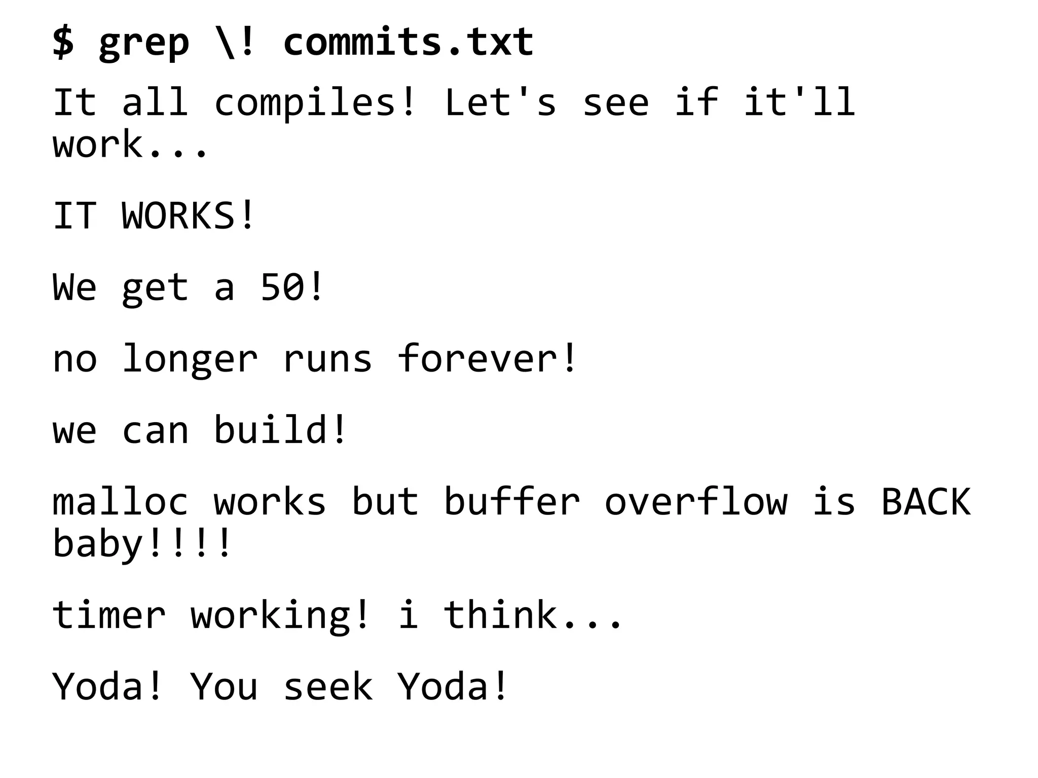 $ grep ! commits.txt
It all compiles! Let's see if it'll
work...
IT WORKS!
We get a 50!
no longer runs forever!
we can build!
malloc works but buffer overflow is BACK
baby!!!!
timer working! i think...
Yoda! You seek Yoda!
 