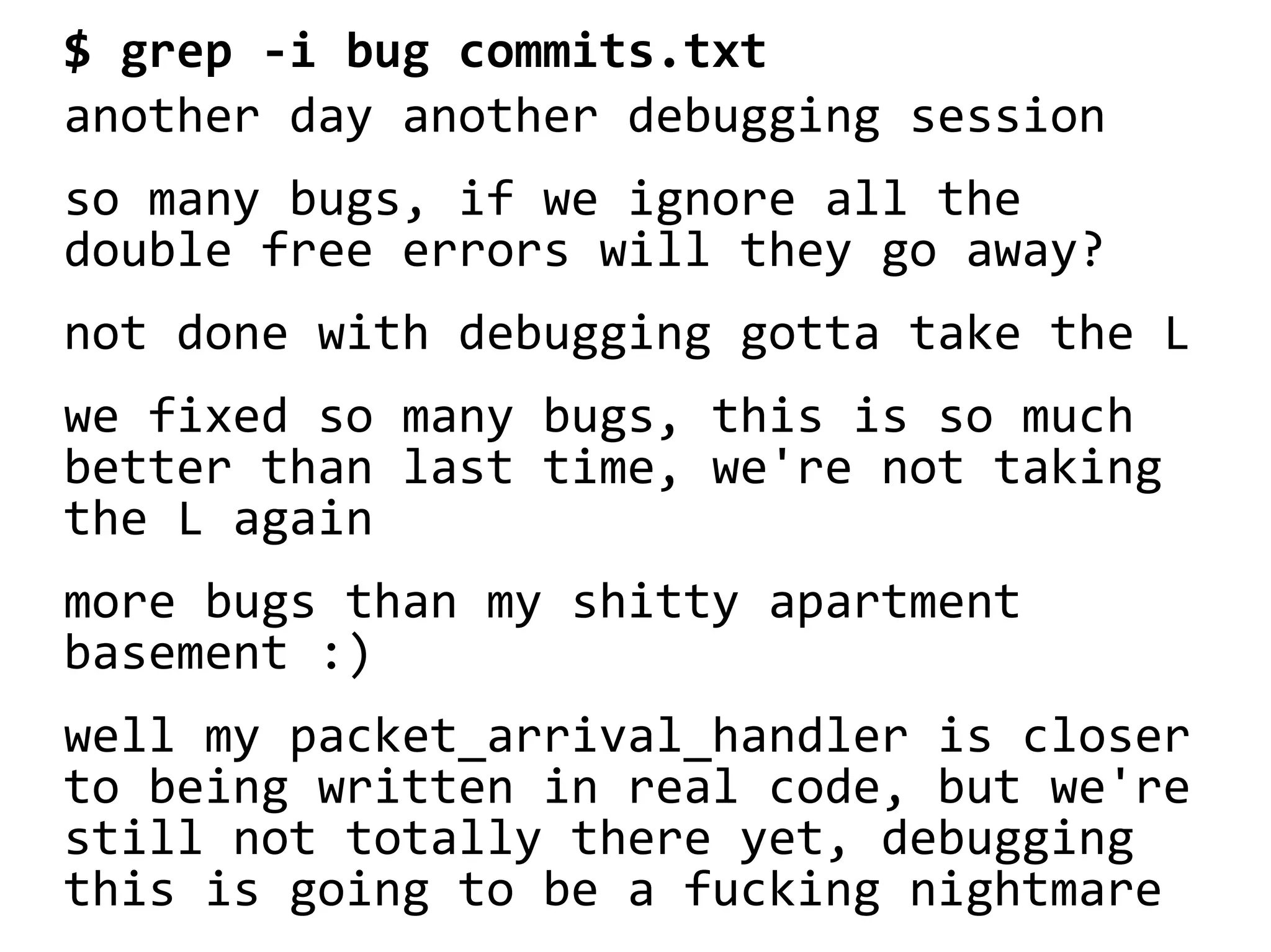 $ grep -i bug commits.txt
another day another debugging session
so many bugs, if we ignore all the
double free errors will they go away?
not done with debugging gotta take the L
we fixed so many bugs, this is so much
better than last time, we're not taking
the L again
more bugs than my shitty apartment
basement :)
well my packet_arrival_handler is closer
to being written in real code, but we're
still not totally there yet, debugging
this is going to be a fucking nightmare
 