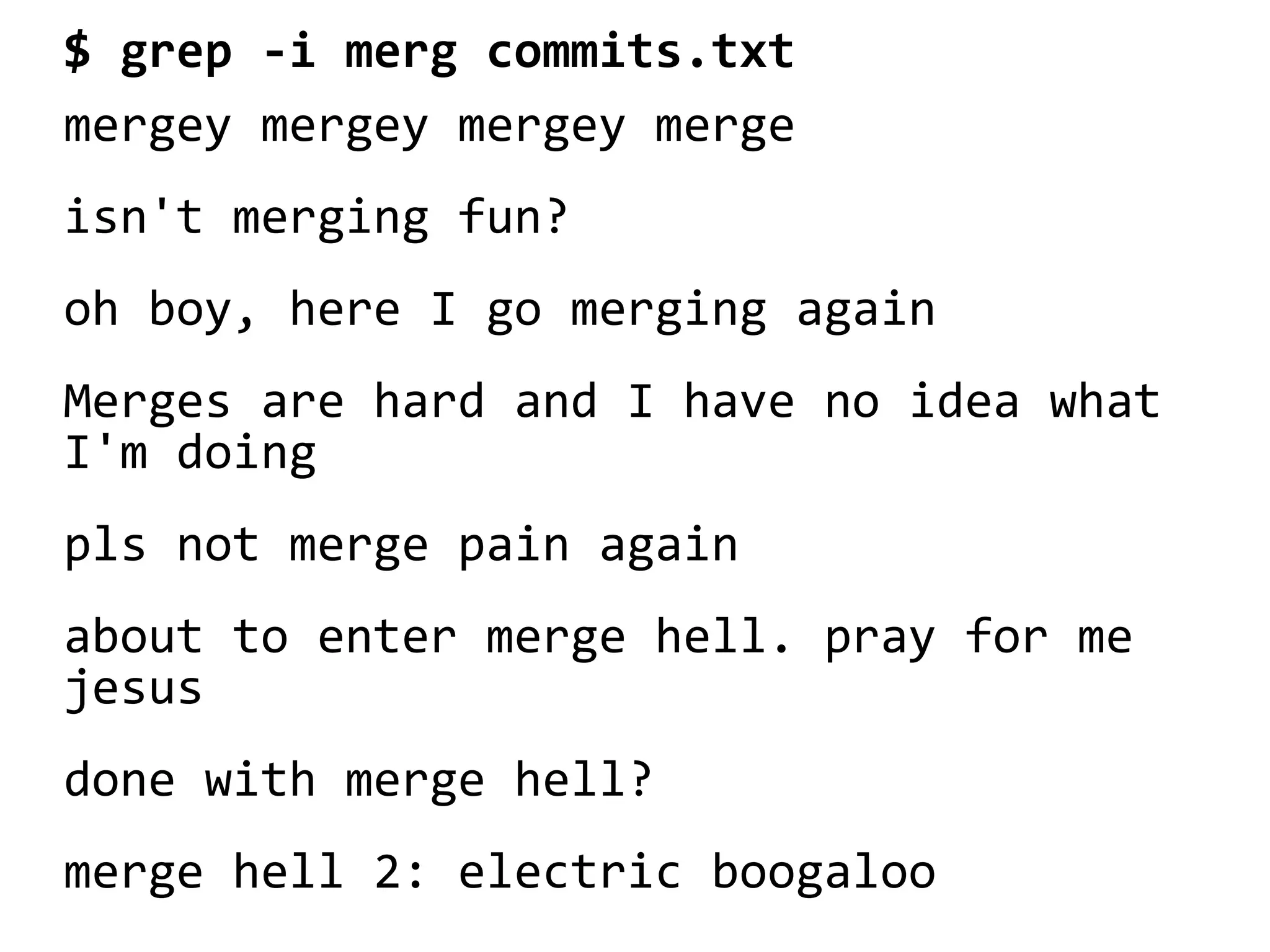 $ grep -i merg commits.txt
mergey mergey mergey merge
isn't merging fun?
oh boy, here I go merging again
Merges are hard and I have no idea what
I'm doing
pls not merge pain again
about to enter merge hell. pray for me
jesus
done with merge hell?
merge hell 2: electric boogaloo
 