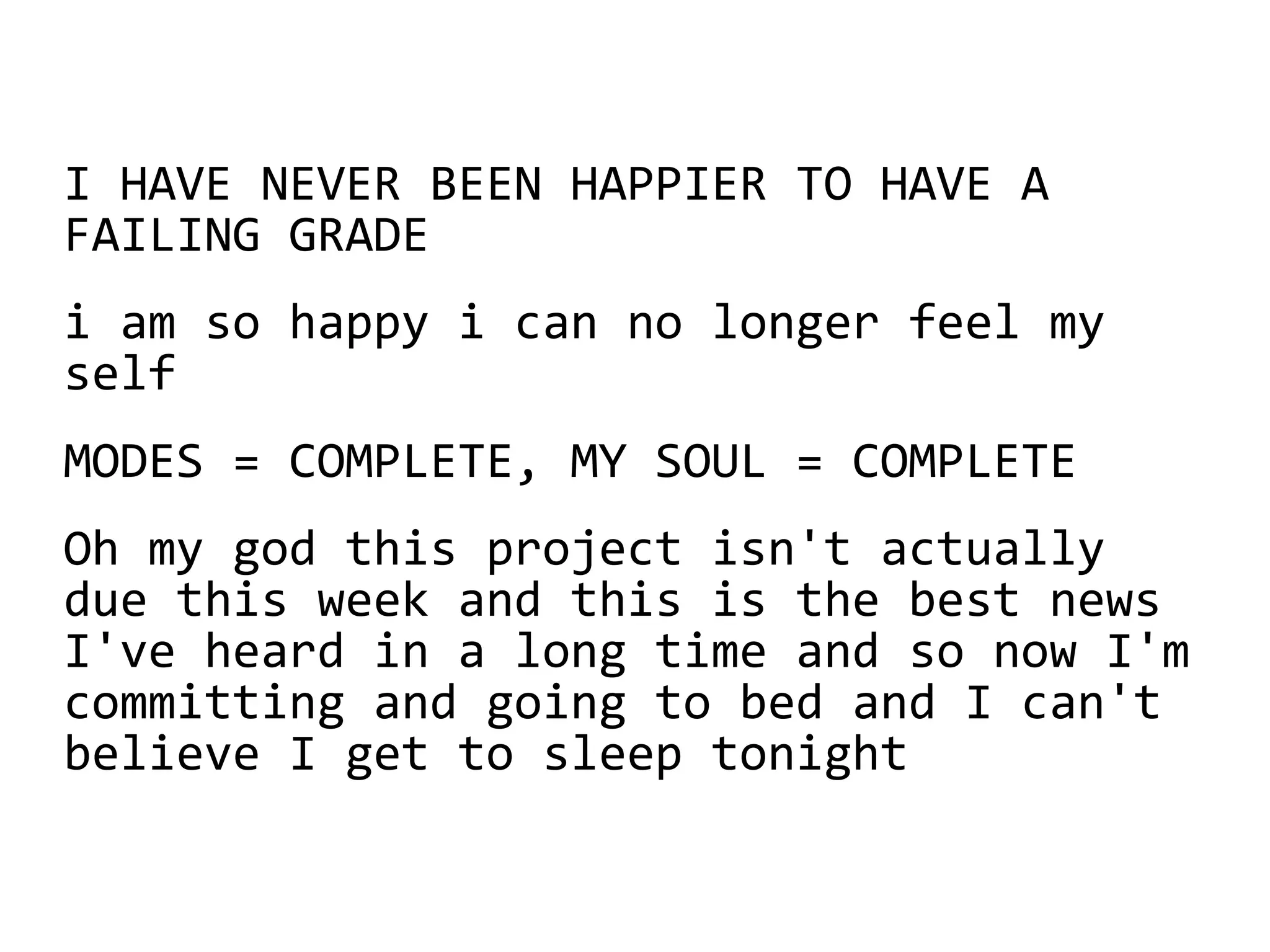 I HAVE NEVER BEEN HAPPIER TO HAVE A
FAILING GRADE
i am so happy i can no longer feel my
self
MODES = COMPLETE, MY SOUL = COMPLETE
Oh my god this project isn't actually
due this week and this is the best news
I've heard in a long time and so now I'm
committing and going to bed and I can't
believe I get to sleep tonight
 