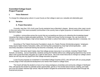Committed College Coach
Project Proposal

I.        Vision Statement

To change the college-going culture in Lucas County so that college is seen as a valuable and attainable goal.

II.       Narrative

          A. Project Description

       Currently, less than 14% of all Lucas County residents have a Bachelor’s degree. Almost every other major county
in Ohio and many of the most successful communities in the country have a higher proportion of residents with at least a
Bachelor’s degree.

       In addition, communities across the county that are succeeding are doing so by attracting the knowledge-based
industries that require a highly-educated workforce. For Toledo and Lucas County to prosper, too, we must work to
change a culture that privileges a high school degree and foster a culture that makes a college education a necessity, not
a luxury.

       According to The Toledo Community Foundation’s study of a Toledo Promise Scholarship program, “employers
today require higher levels of education, skills, and training than possessed by most high-school graduates … post-
secondary education or technical training has become a necessity, not an option…”

       However, that same report makes clear that college-access resources in our schools, including Toledo Public
Schools, are lacking. Just as importantly, students coming from families without any college-going experience may not be
able to see a post-secondary education as a path for their future. We must invest resources to change our college culture
before we will truly see any payoff from free college education programs.

       Lucas County proposes an investment in Committed College Coaches (CCC), who will work with our young people
at every stage of their educational development and mentor them toward a college future.

       The Coach will take the student on tours of our many prestigious universities and community colleges in Northwest
Ohio, will expose the student to potential career opportunities, get her or him excited about science, reading, and math,
and once the student reaches high school, help the student navigate the achievement tests and guide them through the
financial aid process.
 