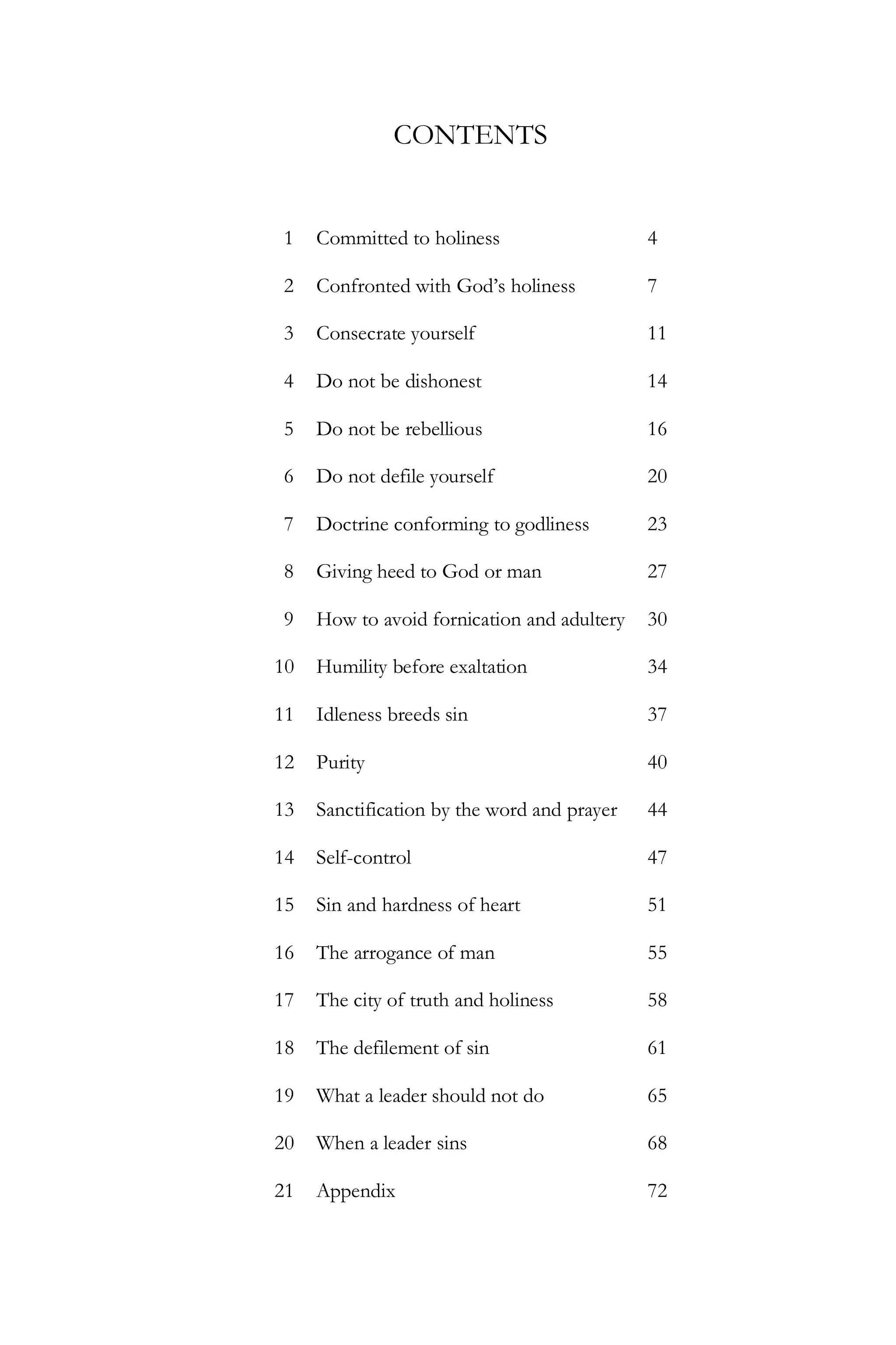 CONTENTS

1

Committed to holiness

4

2

Confronted with God’s holiness

7

3

Consecrate yourself

11

4

Do not be dishonest

14

5

Do not be rebellious

16

6

Do not defile yourself

20

7

Doctrine conforming to godliness

23

8

Giving heed to God or man

27

9

How to avoid fornication and adultery

30

10

Humility before exaltation

34

11

Idleness breeds sin

37

12

Purity

40

13

Sanctification by the word and prayer

44

14

Self-control

47

15

Sin and hardness of heart

51

16

The arrogance of man

55

17

The city of truth and holiness

58

18

The defilement of sin

61

19

What a leader should not do

65

20

When a leader sins

68

21

Appendix

72

 