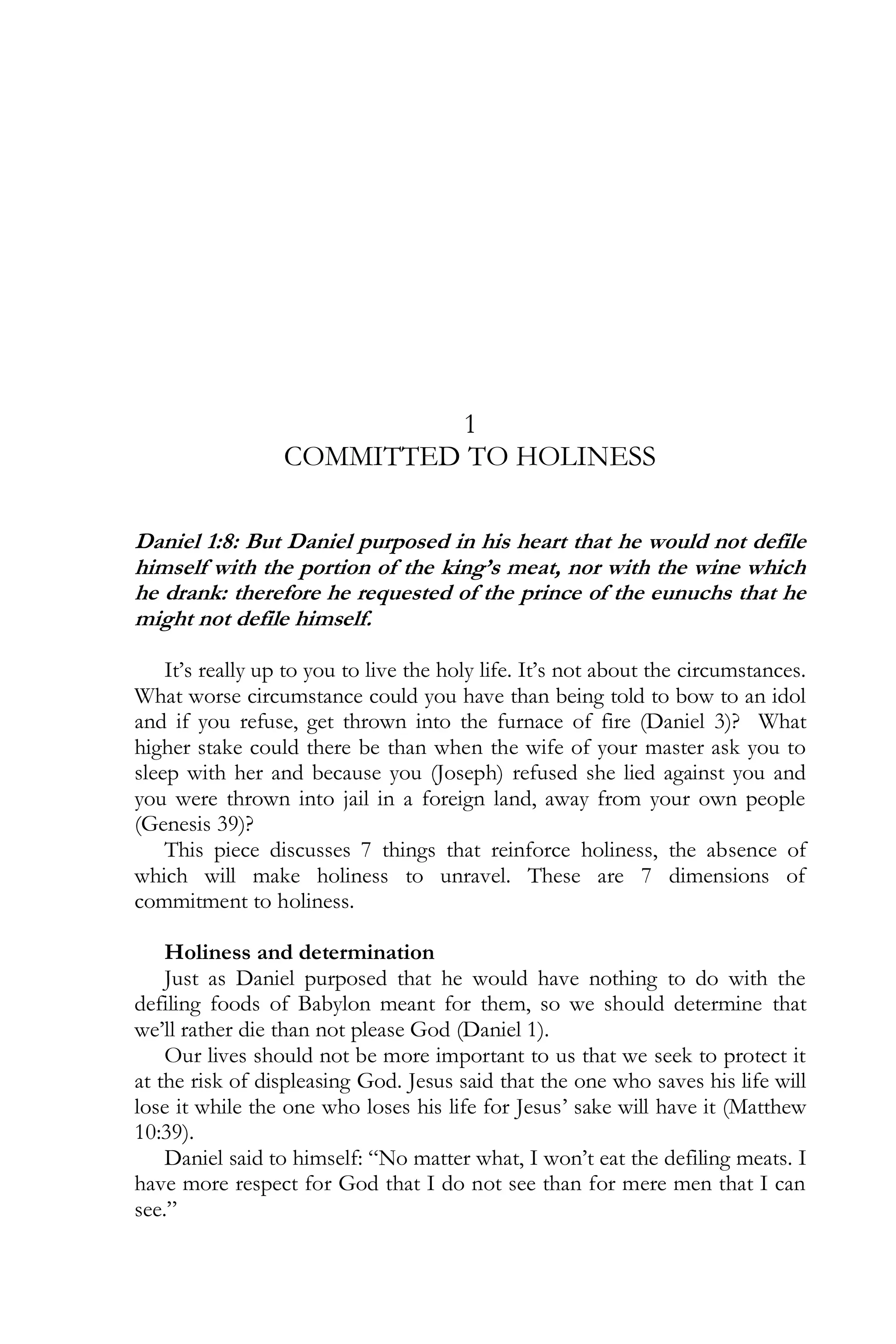 1
COMMITTED TO HOLINESS
Daniel 1:8: But Daniel purposed in his heart that he would not defile
himself with the portion of the king’s meat, nor with the wine which
he drank: therefore he requested of the prince of the eunuchs that he
might not defile himself.
It’s really up to you to live the holy life. It’s not about the circumstances.
What worse circumstance could you have than being told to bow to an idol
and if you refuse, get thrown into the furnace of fire (Daniel 3)? What
higher stake could there be than when the wife of your master ask you to
sleep with her and because you (Joseph) refused she lied against you and
you were thrown into jail in a foreign land, away from your own people
(Genesis 39)?
This piece discusses 7 things that reinforce holiness, the absence of
which will make holiness to unravel. These are 7 dimensions of
commitment to holiness.
Holiness and determination
Just as Daniel purposed that he would have nothing to do with the
defiling foods of Babylon meant for them, so we should determine that
we’ll rather die than not please God (Daniel 1).
Our lives should not be more important to us that we seek to protect it
at the risk of displeasing God. Jesus said that the one who saves his life will
lose it while the one who loses his life for Jesus’ sake will have it (Matthew
10:39).
Daniel said to himself: “No matter what, I won’t eat the defiling meats. I
have more respect for God that I do not see than for mere men that I can
see.”

 