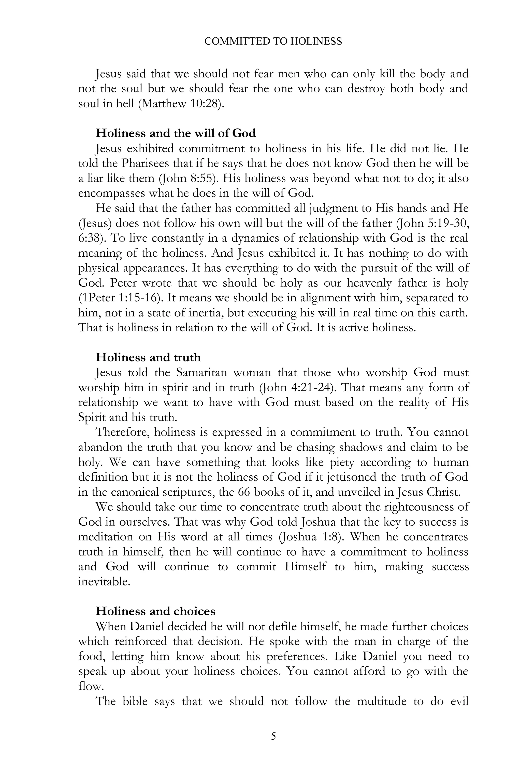 COMMITTED TO HOLINESS

Jesus said that we should not fear men who can only kill the body and
not the soul but we should fear the one who can destroy both body and
soul in hell (Matthew 10:28).
Holiness and the will of God
Jesus exhibited commitment to holiness in his life. He did not lie. He
told the Pharisees that if he says that he does not know God then he will be
a liar like them (John 8:55). His holiness was beyond what not to do; it also
encompasses what he does in the will of God.
He said that the father has committed all judgment to His hands and He
(Jesus) does not follow his own will but the will of the father (John 5:19-30,
6:38). To live constantly in a dynamics of relationship with God is the real
meaning of the holiness. And Jesus exhibited it. It has nothing to do with
physical appearances. It has everything to do with the pursuit of the will of
God. Peter wrote that we should be holy as our heavenly father is holy
(1Peter 1:15-16). It means we should be in alignment with him, separated to
him, not in a state of inertia, but executing his will in real time on this earth.
That is holiness in relation to the will of God. It is active holiness.
Holiness and truth
Jesus told the Samaritan woman that those who worship God must
worship him in spirit and in truth (John 4:21-24). That means any form of
relationship we want to have with God must based on the reality of His
Spirit and his truth.
Therefore, holiness is expressed in a commitment to truth. You cannot
abandon the truth that you know and be chasing shadows and claim to be
holy. We can have something that looks like piety according to human
definition but it is not the holiness of God if it jettisoned the truth of God
in the canonical scriptures, the 66 books of it, and unveiled in Jesus Christ.
We should take our time to concentrate truth about the righteousness of
God in ourselves. That was why God told Joshua that the key to success is
meditation on His word at all times (Joshua 1:8). When he concentrates
truth in himself, then he will continue to have a commitment to holiness
and God will continue to commit Himself to him, making success
inevitable.
Holiness and choices
When Daniel decided he will not defile himself, he made further choices
which reinforced that decision. He spoke with the man in charge of the
food, letting him know about his preferences. Like Daniel you need to
speak up about your holiness choices. You cannot afford to go with the
flow.
The bible says that we should not follow the multitude to do evil
5

 
