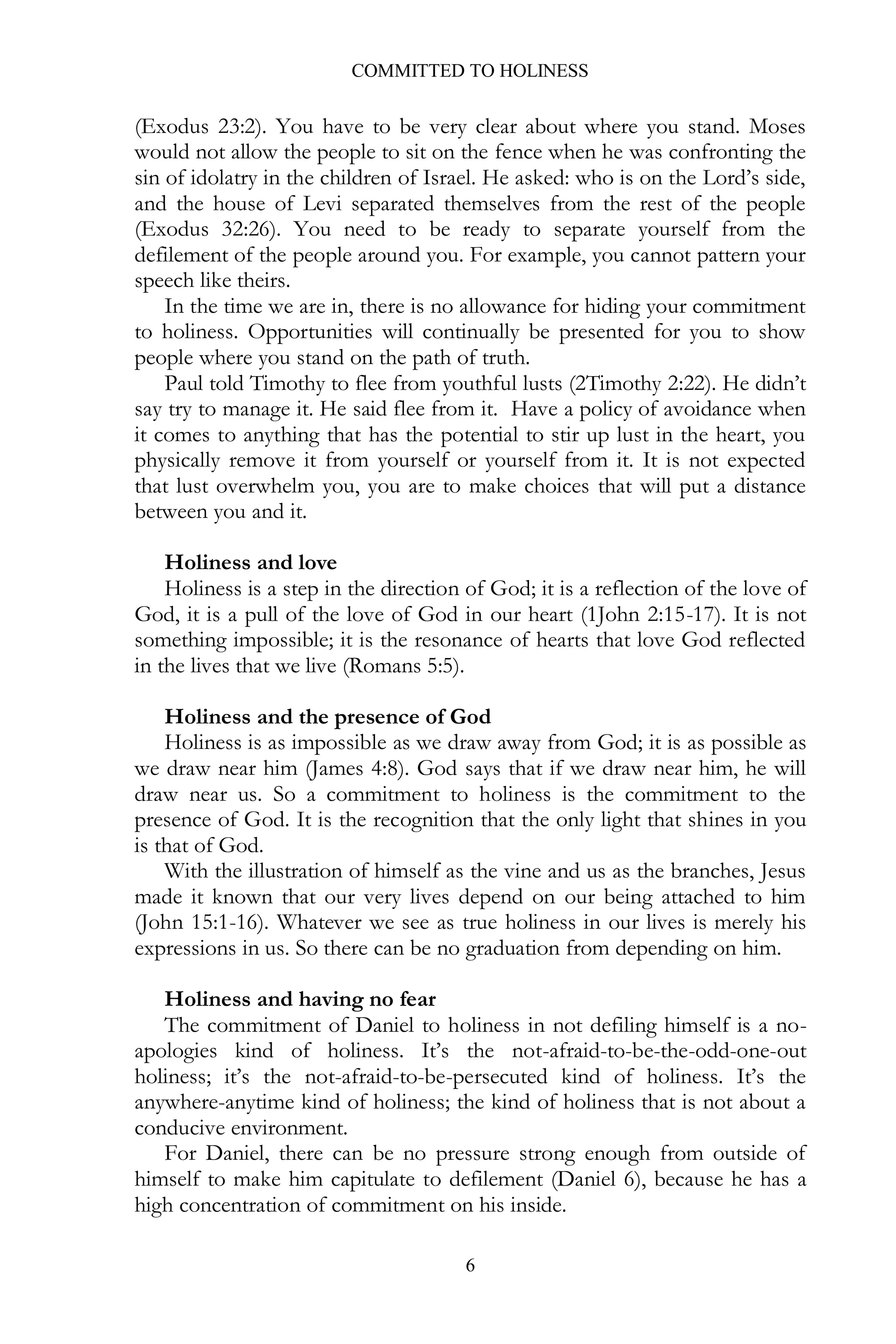 COMMITTED TO HOLINESS

(Exodus 23:2). You have to be very clear about where you stand. Moses
would not allow the people to sit on the fence when he was confronting the
sin of idolatry in the children of Israel. He asked: who is on the Lord’s side,
and the house of Levi separated themselves from the rest of the people
(Exodus 32:26). You need to be ready to separate yourself from the
defilement of the people around you. For example, you cannot pattern your
speech like theirs.
In the time we are in, there is no allowance for hiding your commitment
to holiness. Opportunities will continually be presented for you to show
people where you stand on the path of truth.
Paul told Timothy to flee from youthful lusts (2Timothy 2:22). He didn’t
say try to manage it. He said flee from it. Have a policy of avoidance when
it comes to anything that has the potential to stir up lust in the heart, you
physically remove it from yourself or yourself from it. It is not expected
that lust overwhelm you, you are to make choices that will put a distance
between you and it.
Holiness and love
Holiness is a step in the direction of God; it is a reflection of the love of
God, it is a pull of the love of God in our heart (1John 2:15-17). It is not
something impossible; it is the resonance of hearts that love God reflected
in the lives that we live (Romans 5:5).
Holiness and the presence of God
Holiness is as impossible as we draw away from God; it is as possible as
we draw near him (James 4:8). God says that if we draw near him, he will
draw near us. So a commitment to holiness is the commitment to the
presence of God. It is the recognition that the only light that shines in you
is that of God.
With the illustration of himself as the vine and us as the branches, Jesus
made it known that our very lives depend on our being attached to him
(John 15:1-16). Whatever we see as true holiness in our lives is merely his
expressions in us. So there can be no graduation from depending on him.
Holiness and having no fear
The commitment of Daniel to holiness in not defiling himself is a noapologies kind of holiness. It’s the not-afraid-to-be-the-odd-one-out
holiness; it’s the not-afraid-to-be-persecuted kind of holiness. It’s the
anywhere-anytime kind of holiness; the kind of holiness that is not about a
conducive environment.
For Daniel, there can be no pressure strong enough from outside of
himself to make him capitulate to defilement (Daniel 6), because he has a
high concentration of commitment on his inside.
6

 