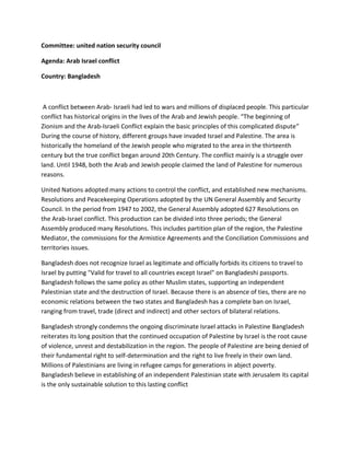 Committee: united nation security council
Agenda: Arab Israel conflict
Country: Bangladesh
A conflict between Arab- Israeli had led to wars and millions of displaced people. This particular
conflict has historical origins in the lives of the Arab and Jewish people. “The beginning of
Zionism and the Arab-Israeli Conflict explain the basic principles of this complicated dispute”
During the course of history, different groups have invaded Israel and Palestine. The area is
historically the homeland of the Jewish people who migrated to the area in the thirteenth
century but the true conflict began around 20th Century. The conflict mainly is a struggle over
land. Until 1948, both the Arab and Jewish people claimed the land of Palestine for numerous
reasons.
United Nations adopted many actions to control the conflict, and established new mechanisms.
Resolutions and Peacekeeping Operations adopted by the UN General Assembly and Security
Council. In the period from 1947 to 2002, the General Assembly adopted 627 Resolutions on
the Arab-Israel conflict. This production can be divided into three periods; the General
Assembly produced many Resolutions. This includes partition plan of the region, the Palestine
Mediator, the commissions for the Armistice Agreements and the Conciliation Commissions and
territories issues.
Bangladesh does not recognize Israel as legitimate and officially forbids its citizens to travel to
Israel by putting "Valid for travel to all countries except Israel" on Bangladeshi passports.
Bangladesh follows the same policy as other Muslim states, supporting an independent
Palestinian state and the destruction of Israel. Because there is an absence of ties, there are no
economic relations between the two states and Bangladesh has a complete ban on Israel,
ranging from travel, trade (direct and indirect) and other sectors of bilateral relations.
Bangladesh strongly condemns the ongoing discriminate Israel attacks in Palestine Bangladesh
reiterates its long position that the continued occupation of Palestine by Israel is the root cause
of violence, unrest and destabilization in the region. The people of Palestine are being denied of
their fundamental right to self-determination and the right to live freely in their own land.
Millions of Palestinians are living in refugee camps for generations in abject poverty.
Bangladesh believe in establishing of an independent Palestinian state with Jerusalem its capital
is the only sustainable solution to this lasting conflict
 