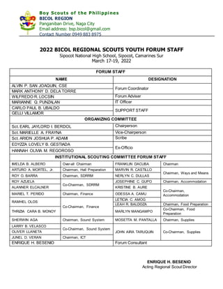 Boy Scouts of the P hilippine s
BICOL REGION
Panganiban Drive, Naga City
Email address: bsp.bicol@gmail.com
Contact Number 0949 883 8975
2022 BICOL REGIONAL SCOUTS YOUTH FORUM STAFF
Sipocot National High School, Sipocot, Camarines Sur
March 17-19, 2022
FORUM STAFF
NAME DESIGNATION
ALVIN P. SAN JOAQUIN, CSE
Forum Coordinator
MARK ANTHONY D. DELA TORRE
WILFREDO R. LOCSIN Forum Adviser
MARIANNE Q. PUNZALAN IT Officer
CARLO PAUL B. UBALDO
SUPPORT STAFF
GELLI VILLAMOR
ORGANIZING COMMITTEE
Sct. EARL JAYLORD I. BERDOL Chairperson
Sct. MARIELLE A. FRAYNA Vice-Chairperson
Sct. ARION JOSHUA P. ADAMI Scribe
EDYZZA LOVELY B. GESTIADA
Ex-Officio
HANNAH OLIVIA M. REGOROSO
INSTITUTIONAL SCOUTING COMMITTEE FORUM STAFF
IMELDA B. ALBERO Over-all Chairman FRANKLIN DACUBA Chairman
ARTURO A. MORTEL, Jr. Chairman, Hall Preparation MARVIN R. CASTILLO
Chairman, Ways and Means
ROY O. BARRA Chairman, SDRRM NERLYN C. DULLAS
ROY AZUELA
Co-Chairman, SDRRM
JOSEPHINE C. GUPO Chairman, Accommodation
ALANNER ELCALNER KRISTINE B. AURE
Co-Chairman,
Accommodation
MARIEL T. PERIDO Chairman, Finance ODESSA A. CAMU
RAMHEL OLOS
Co-Chairman, Finance
LETICIA C. AMOG
LEAH R. BALDOZA Chairman, Food Preparation
THRIZIA CARA B. MONOY MARLYN MANGAMPO
Co-Chairman, Food
Preparation
SHERWIN AGA Chairman, Sound System MOSETTA M. PANTALLA Chairman, Supplies
LARRY B. VELASCO
Co-Chairman, Sound System
JOHN AIRA TARUQUIN Co-Chairman, Supplies
OLIVER LLANETA
JUNEL D. VERAN Chairman, ICT
ENRIQUE H. BESENIO Forum Consultant
ENRIQUE H. BESENIO
Acting Regional Scout Director
 