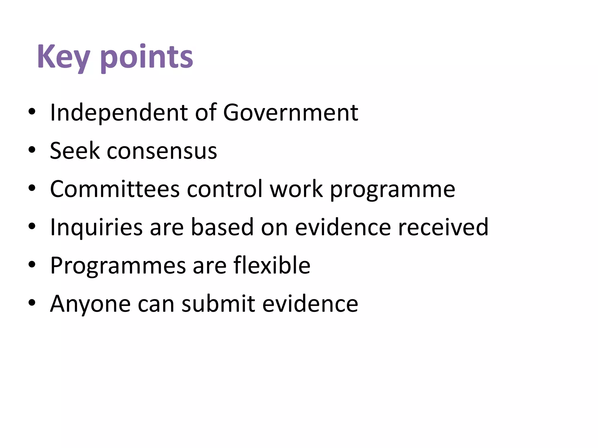 Key points
• Independent of Government
• Seek consensus
• Committees control work programme
• Inquiries are based on evidence received
• Programmes are flexible
• Anyone can submit evidence
 
