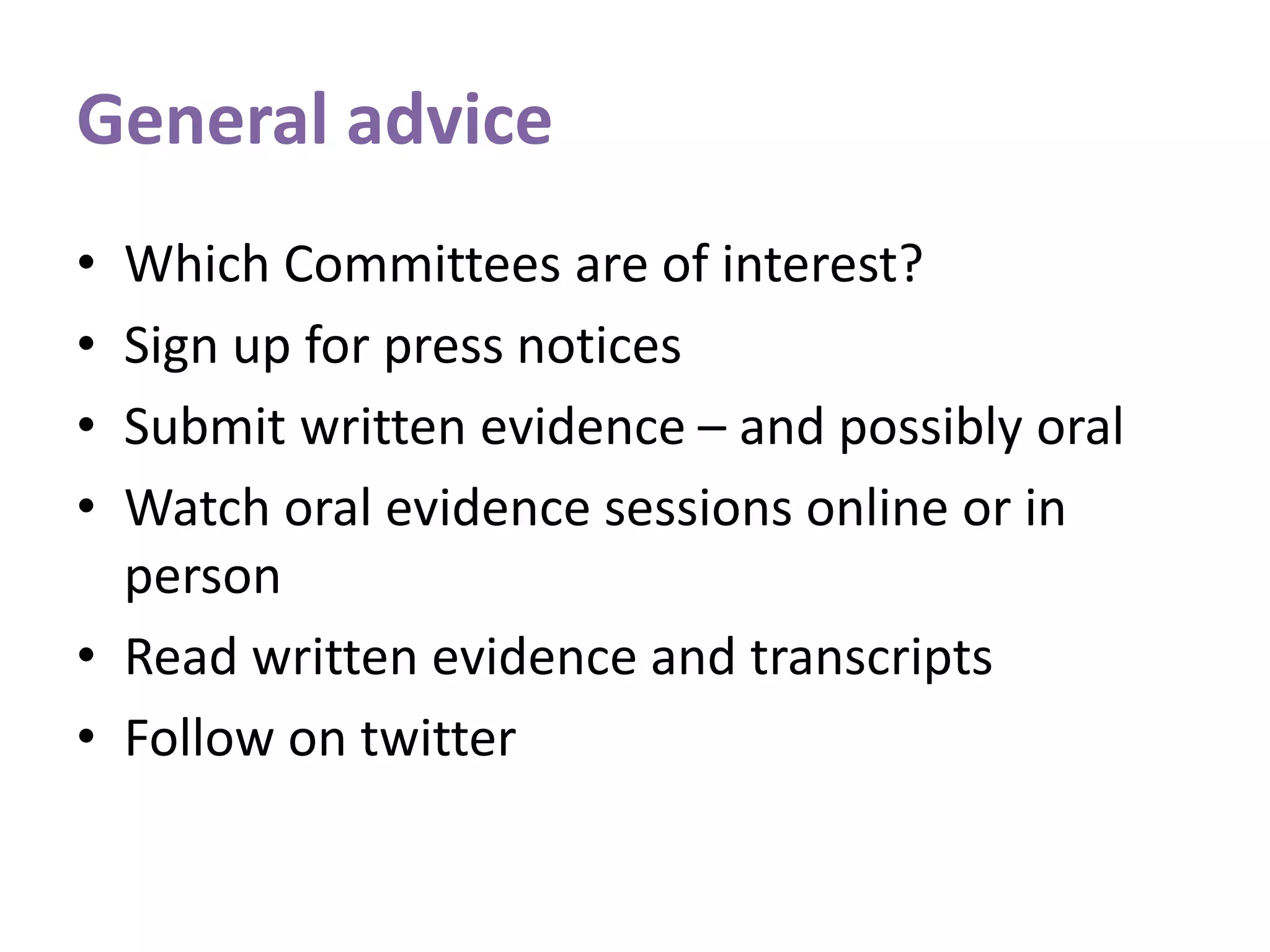 General advice
• Which Committees are of interest?
• Sign up for press notices
• Submit written evidence – and possibly oral
• Watch oral evidence sessions online or in
person
• Read written evidence and transcripts
• Follow on twitter
 