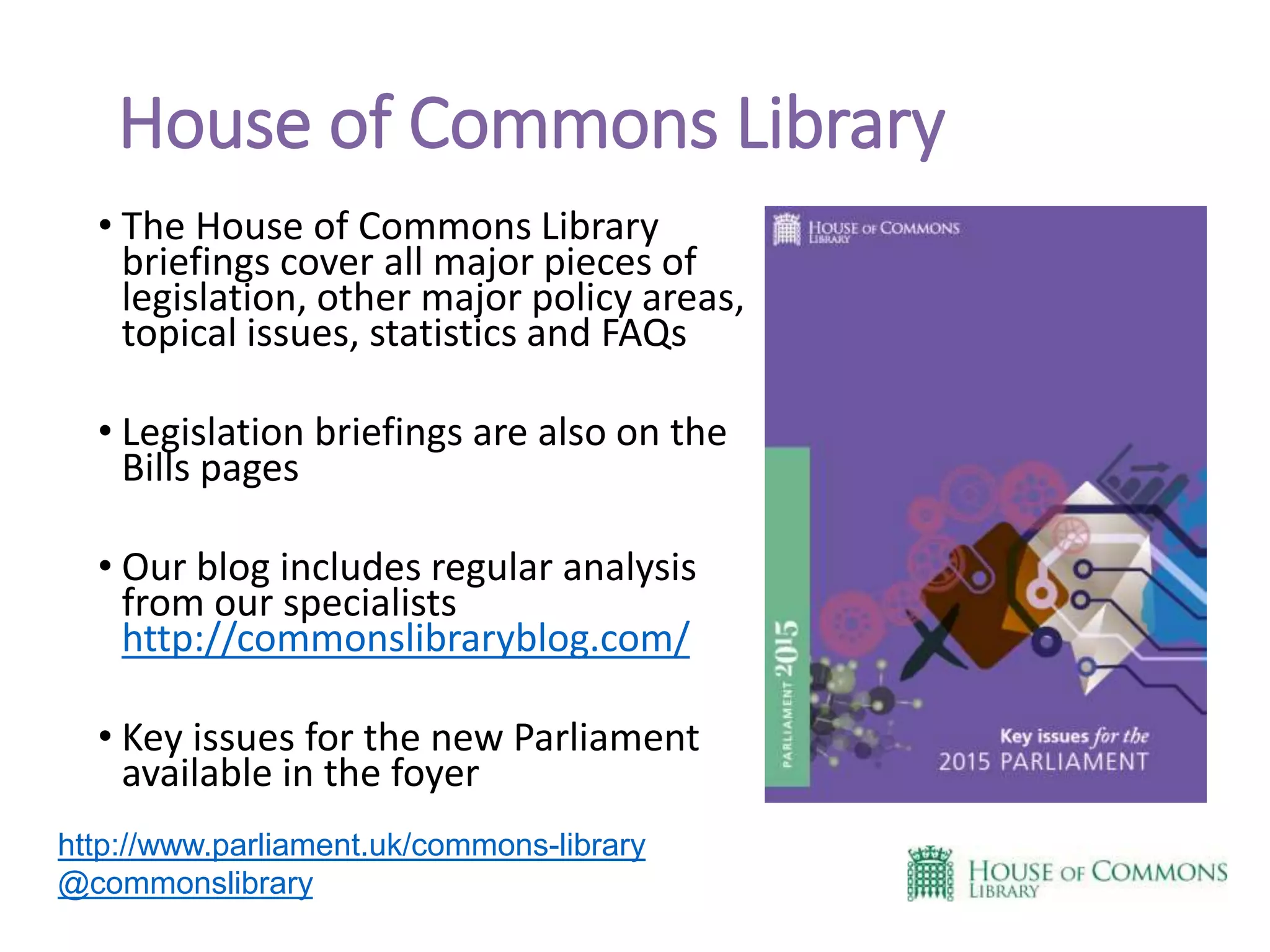 House of Commons Library
• The House of Commons Library
briefings cover all major pieces of
legislation, other major policy areas,
topical issues, statistics and FAQs
• Legislation briefings are also on the
Bills pages
• Our blog includes regular analysis
from our specialists
http://commonslibraryblog.com/
• Key issues for the new Parliament
available in the foyer
http://www.parliament.uk/commons-library
@commonslibrary
 