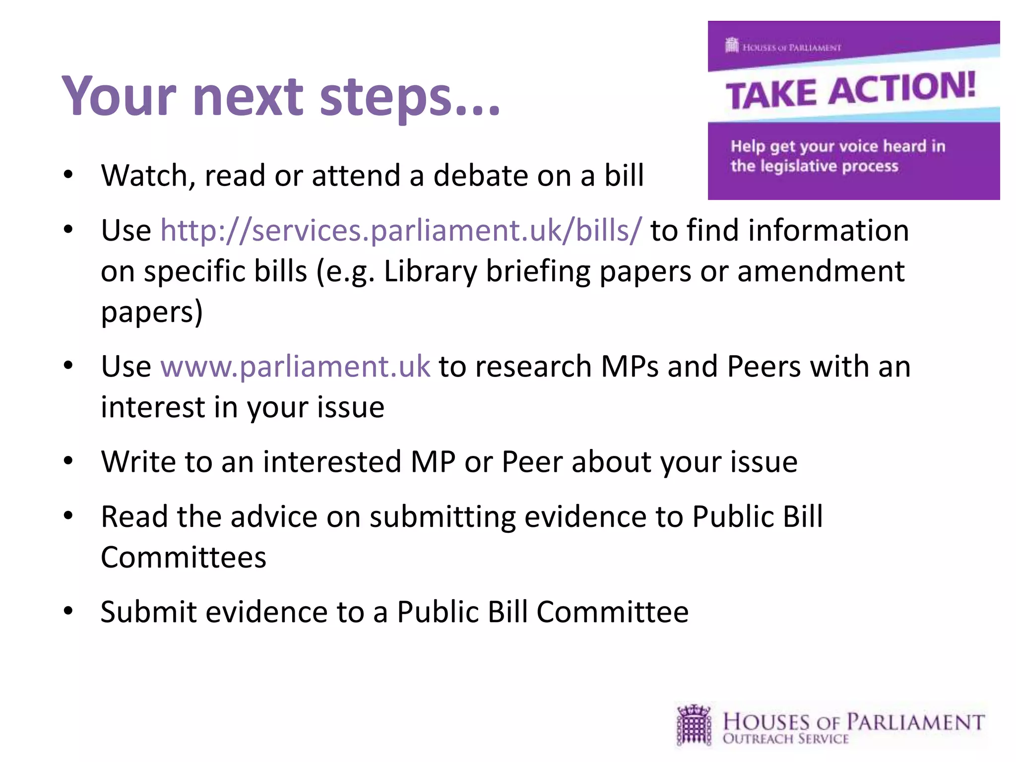 Your next steps...
• Watch, read or attend a debate on a bill
• Use http://services.parliament.uk/bills/ to find information
on specific bills (e.g. Library briefing papers or amendment
papers)
• Use www.parliament.uk to research MPs and Peers with an
interest in your issue
• Write to an interested MP or Peer about your issue
• Read the advice on submitting evidence to Public Bill
Committees
• Submit evidence to a Public Bill Committee
 