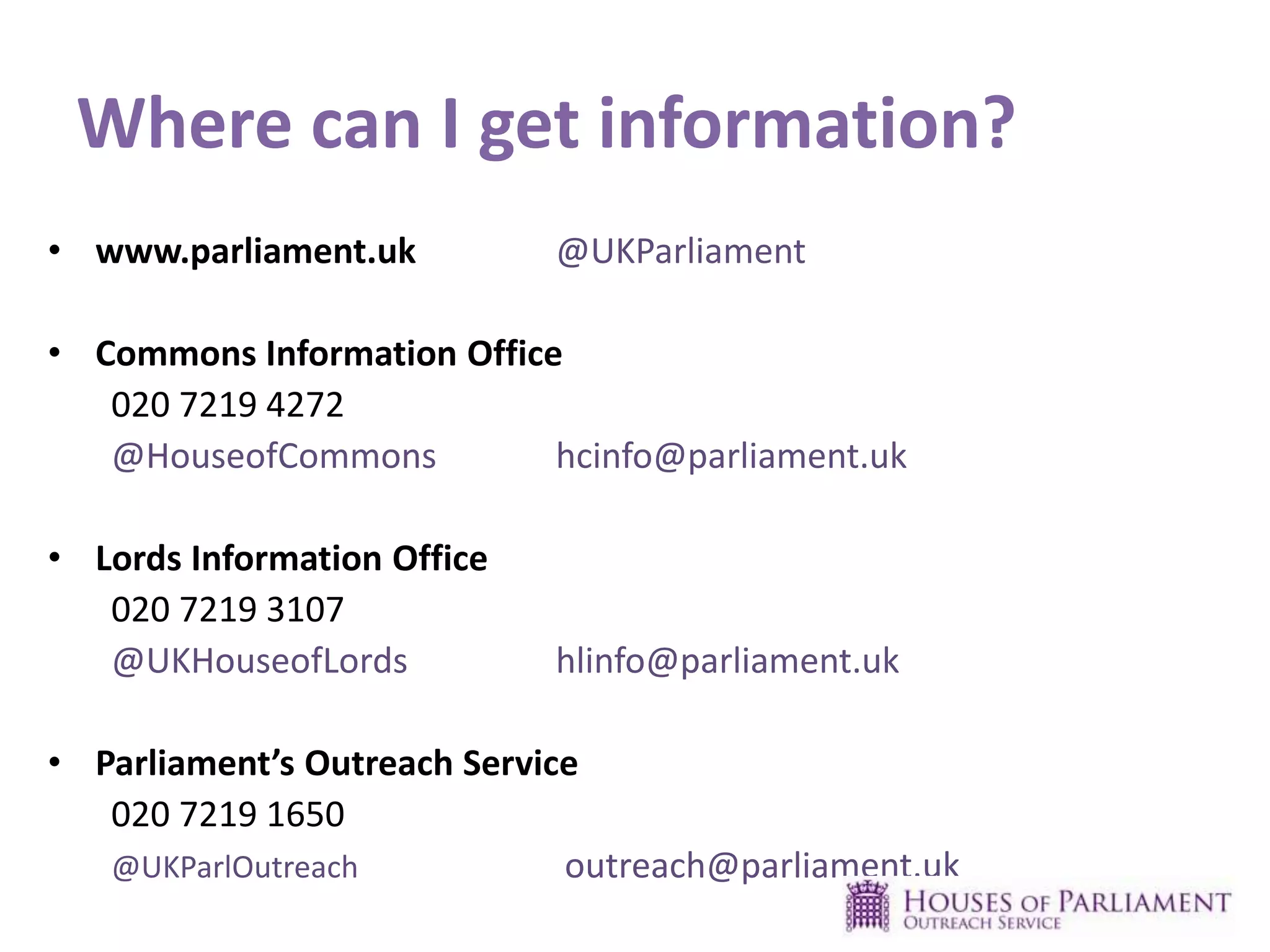 Where can I get information?
• www.parliament.uk @UKParliament
• Commons Information Office
020 7219 4272
@HouseofCommons hcinfo@parliament.uk
• Lords Information Office
020 7219 3107
@UKHouseofLords hlinfo@parliament.uk
• Parliament’s Outreach Service
020 7219 1650
@UKParlOutreach outreach@parliament.uk
 