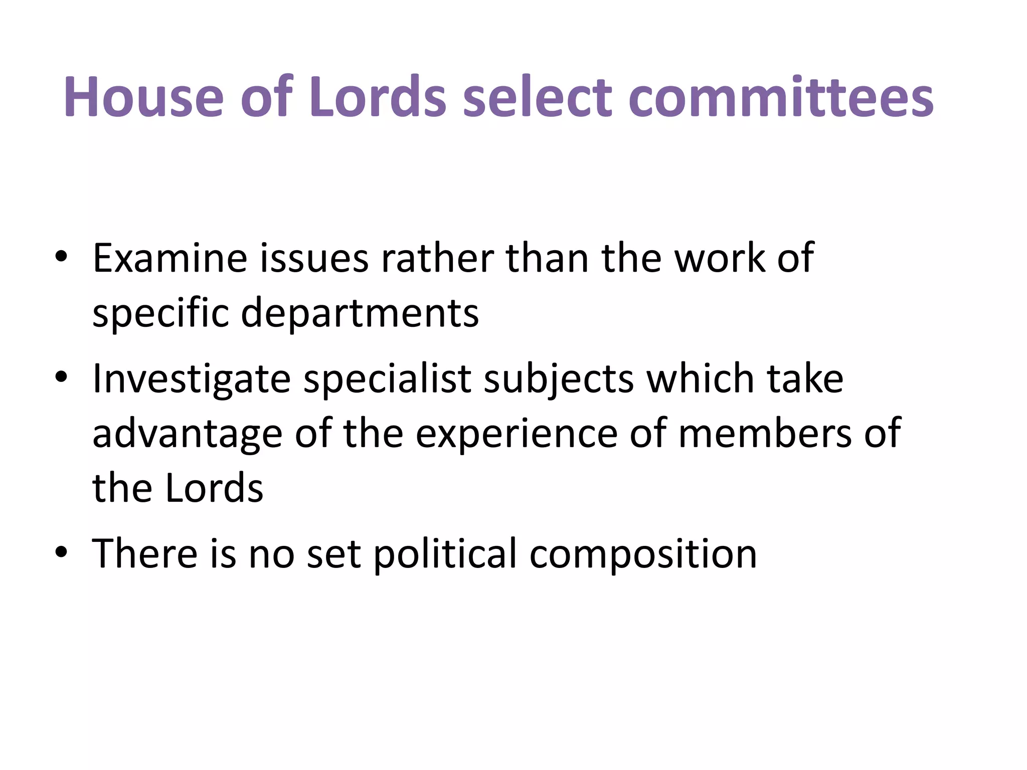 House of Lords select committees
• Examine issues rather than the work of
specific departments
• Investigate specialist subjects which take
advantage of the experience of members of
the Lords
• There is no set political composition
 