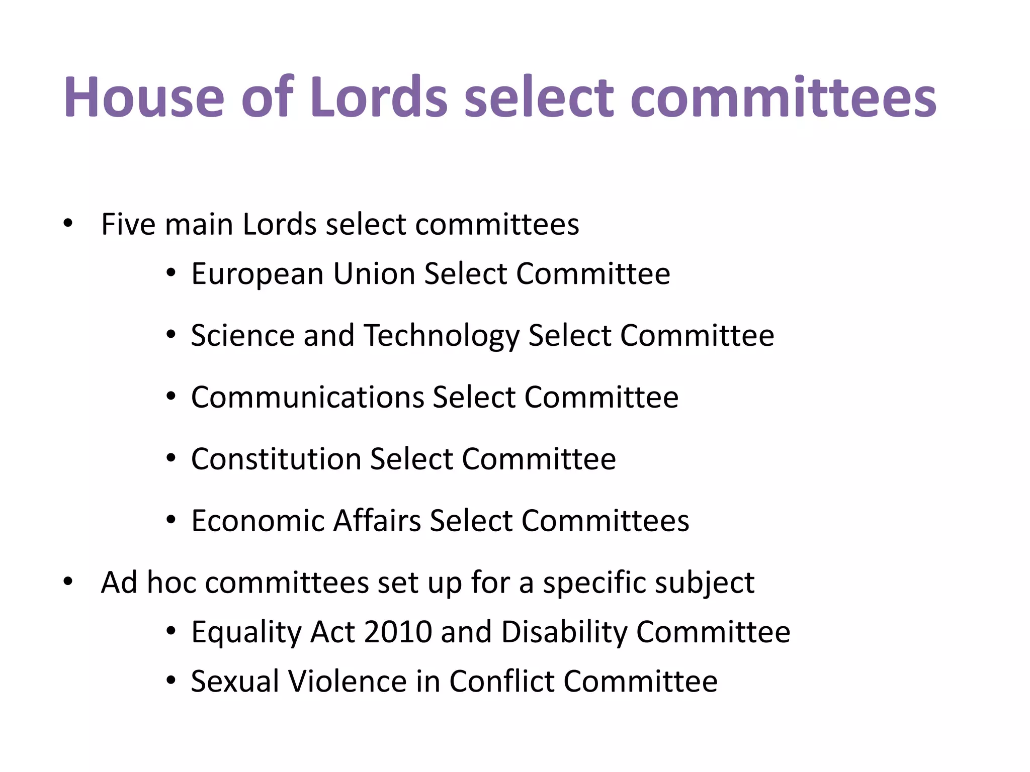 House of Lords select committees
• Five main Lords select committees
• European Union Select Committee
• Science and Technology Select Committee
• Communications Select Committee
• Constitution Select Committee
• Economic Affairs Select Committees
• Ad hoc committees set up for a specific subject
• Equality Act 2010 and Disability Committee
• Sexual Violence in Conflict Committee
 