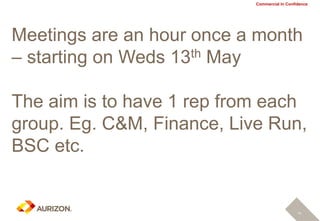 Commercial In Confidence
Meetings are an hour once a month
– starting on Weds 13th May
The aim is to have 1 rep from each
group. Eg. C&M, Finance, Live Run,
BSC etc.
14
 