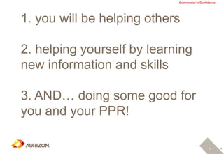 8
Commercial In Confidence
1. you will be helping others
2. helping yourself by learning
new information and skills
3. AND… doing some good for
you and your PPR!
8
 