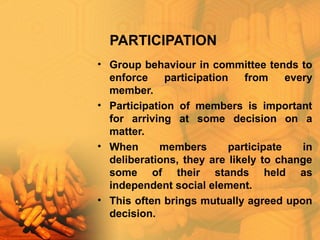 PARTICIPATION
• Group behaviour in committee tends to
enforce participation from every
member.
• Participation of members is important
for arriving at some decision on a
matter.
• When members participate in
deliberations, they are likely to change
some of their stands held as
independent social element.
• This often brings mutually agreed upon
decision.
 