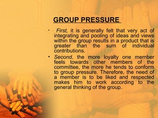 GROUP PRESSURE
• First, it is generally felt that very act of
integrating and pooling of ideas and views
within the group results in a product that is
greater than the sum of individual
contributions.
• Second, the more loyalty one member
feels towards other members of the
committee, the more he tends to conform
to group pressure. Therefore, the need of
a member is to be liked and respected
makes him to work according to the
general thinking of the group.
 