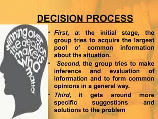 DECISION PROCESS
• First, at the initial stage, the
group tries to acquire the largest
pool of common information
about the situation.
• Second, the group tries to make
inference and evaluation of
information and to form common
opinions in a general way.
• Third, it gets around more
specific suggestions and
solutions to the problem
 
