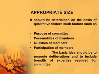 APPROPRIATE SIZE
It should be determined on the basis of
qualitative factors such factors such as
• Purpose of committee
• Personalities of members
• Qualities of members
• Participation of members
The basic idea should be to
promote deliberations and to include
breadth of expertise required for
committee.
 