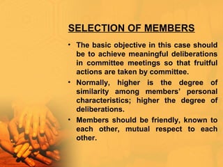 SELECTION OF MEMBERS
• The basic objective in this case should
be to achieve meaningful deliberations
in committee meetings so that fruitful
actions are taken by committee.
• Normally, higher is the degree of
similarity among members’ personal
characteristics; higher the degree of
deliberations.
• Members should be friendly, known to
each other, mutual respect to each
other.
 