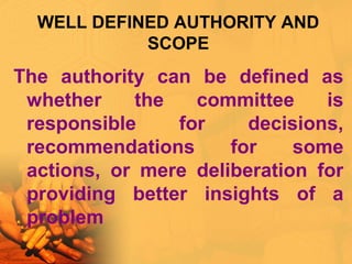 WELL DEFINED AUTHORITY AND
SCOPE
The authority can be defined as
whether the committee is
responsible for decisions,
recommendations for some
actions, or mere deliberation for
providing better insights of a
problem
 