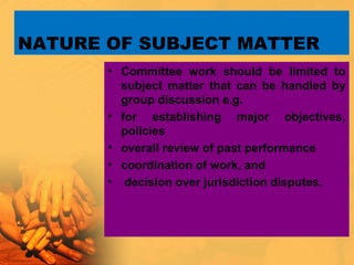 NATURE OF SUBJECT MATTER
• Committee work should be limited to
subject matter that can be handled by
group discussion e.g.
• for establishing major objectives,
policies
• overall review of past performance
• coordination of work, and
• decision over jurisdiction disputes.
 