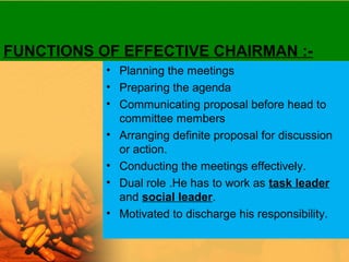 FUNCTIONS OF EFFECTIVE CHAIRMAN :-
• Planning the meetings
• Preparing the agenda
• Communicating proposal before head to
committee members
• Arranging definite proposal for discussion
or action.
• Conducting the meetings effectively.
• Dual role .He has to work as task leader
and social leader.
• Motivated to discharge his responsibility.
 