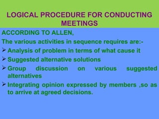 LOGICAL PROCEDURE FOR CONDUCTING
MEETINGS
ACCORDING TO ALLEN,
The various activities in sequence requires are:-
 Analysis of problem in terms of what cause it
 Suggested alternative solutions
 Group discussion on various suggested
alternatives
 Integrating opinion expressed by members ,so as
to arrive at agreed decisions.
 