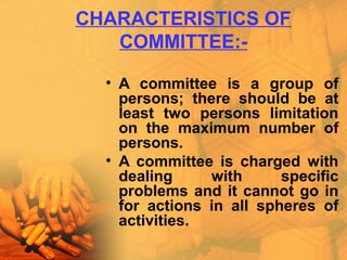 CHARACTERISTICS OF
COMMITTEE:-
• A committee is a group of
persons; there should be at
least two persons limitation
on the maximum number of
persons.
• A committee is charged with
dealing with specific
problems and it cannot go in
for actions in all spheres of
activities.
 